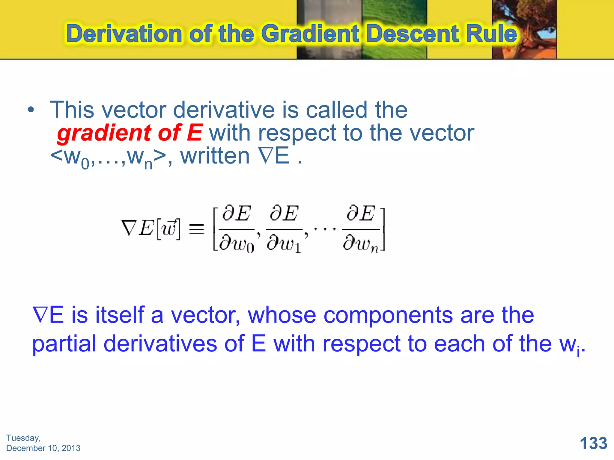 • This vector derivative is called the
gradient of E with respect to the vector
<w0,…,wn>, written E .

E is itself a vector, whose components are the
partial derivatives of E with respect to each of the wi.

Tuesday,
December 10, 2013

133

 