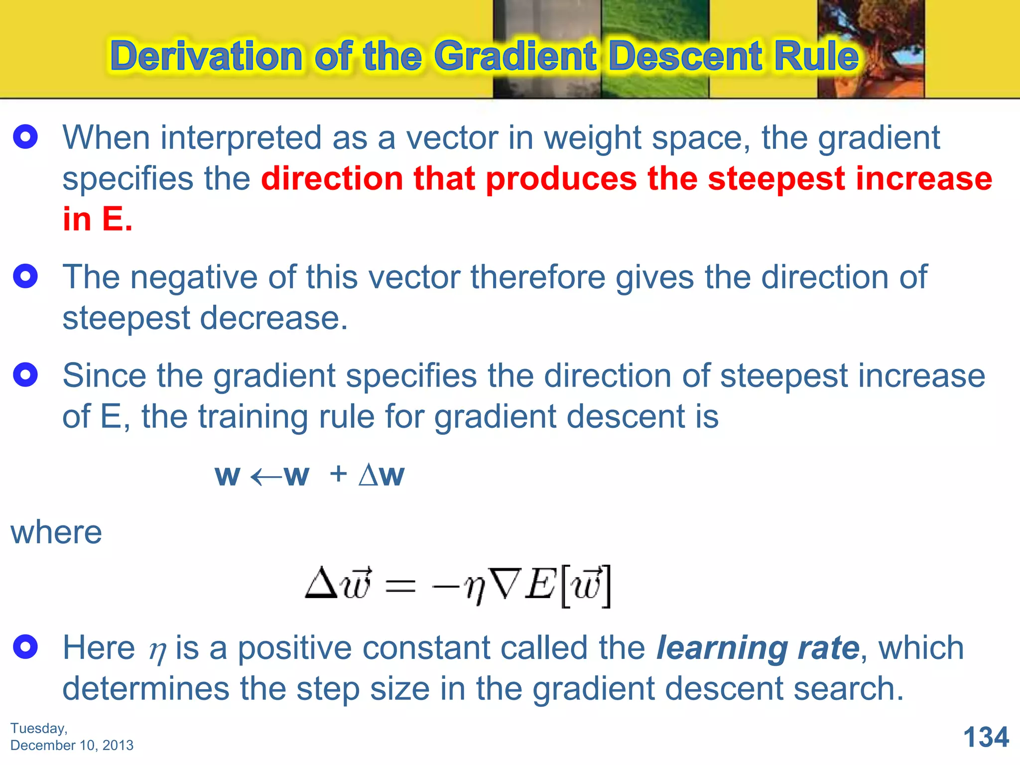  When interpreted as a vector in weight space, the gradient
specifies the direction that produces the steepest increase
in E.
 The negative of this vector therefore gives the direction of
steepest decrease.
 Since the gradient specifies the direction of steepest increase
of E, the training rule for gradient descent is
w

w + w

where
 Here is a positive constant called the learning rate, which
determines the step size in the gradient descent search.
Tuesday,
December 10, 2013

134

 