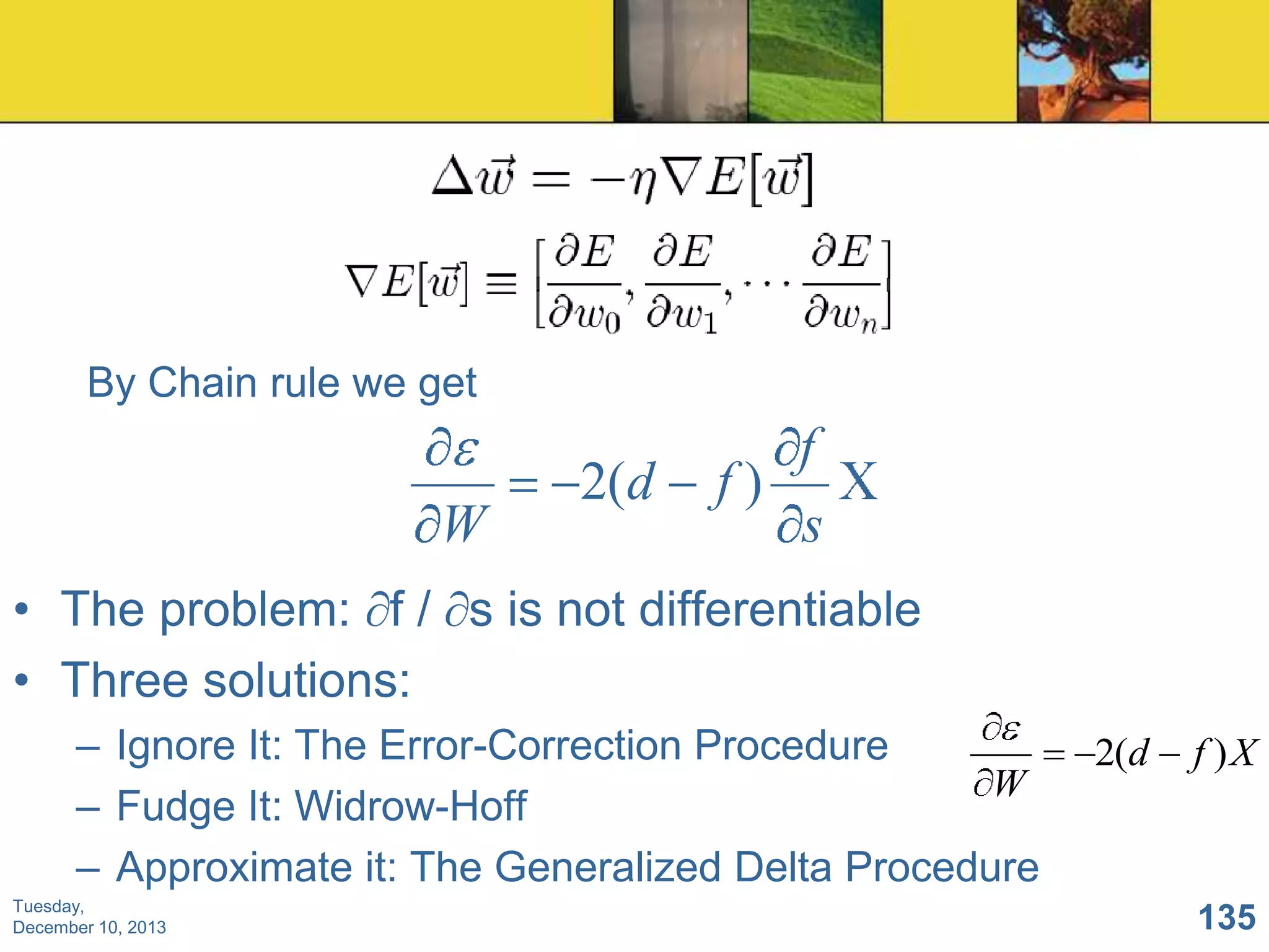 By Chain rule we get

W

2(d

f
f)
s

• The problem: f / s is not differentiable
• Three solutions:
– Ignore It: The Error-Correction Procedure
W
– Fudge It: Widrow-Hoff
– Approximate it: The Generalized Delta Procedure
Tuesday,
December 10, 2013

2(d

f )X

135

 