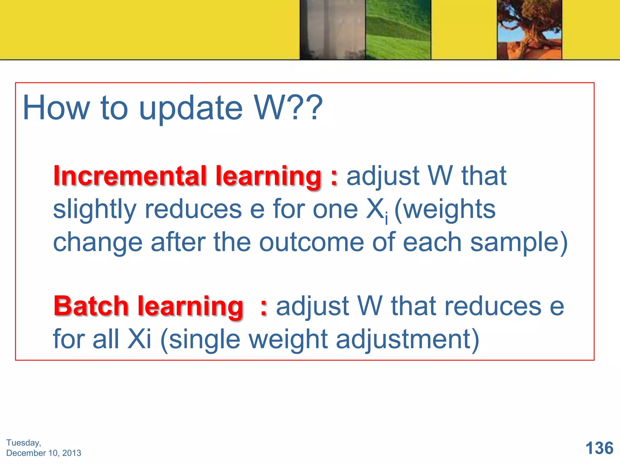 How to update W??
Incremental learning : adjust W that
slightly reduces e for one Xi (weights
change after the outcome of each sample)
Batch learning : adjust W that reduces e
for all Xi (single weight adjustment)

Tuesday,
December 10, 2013

136

 