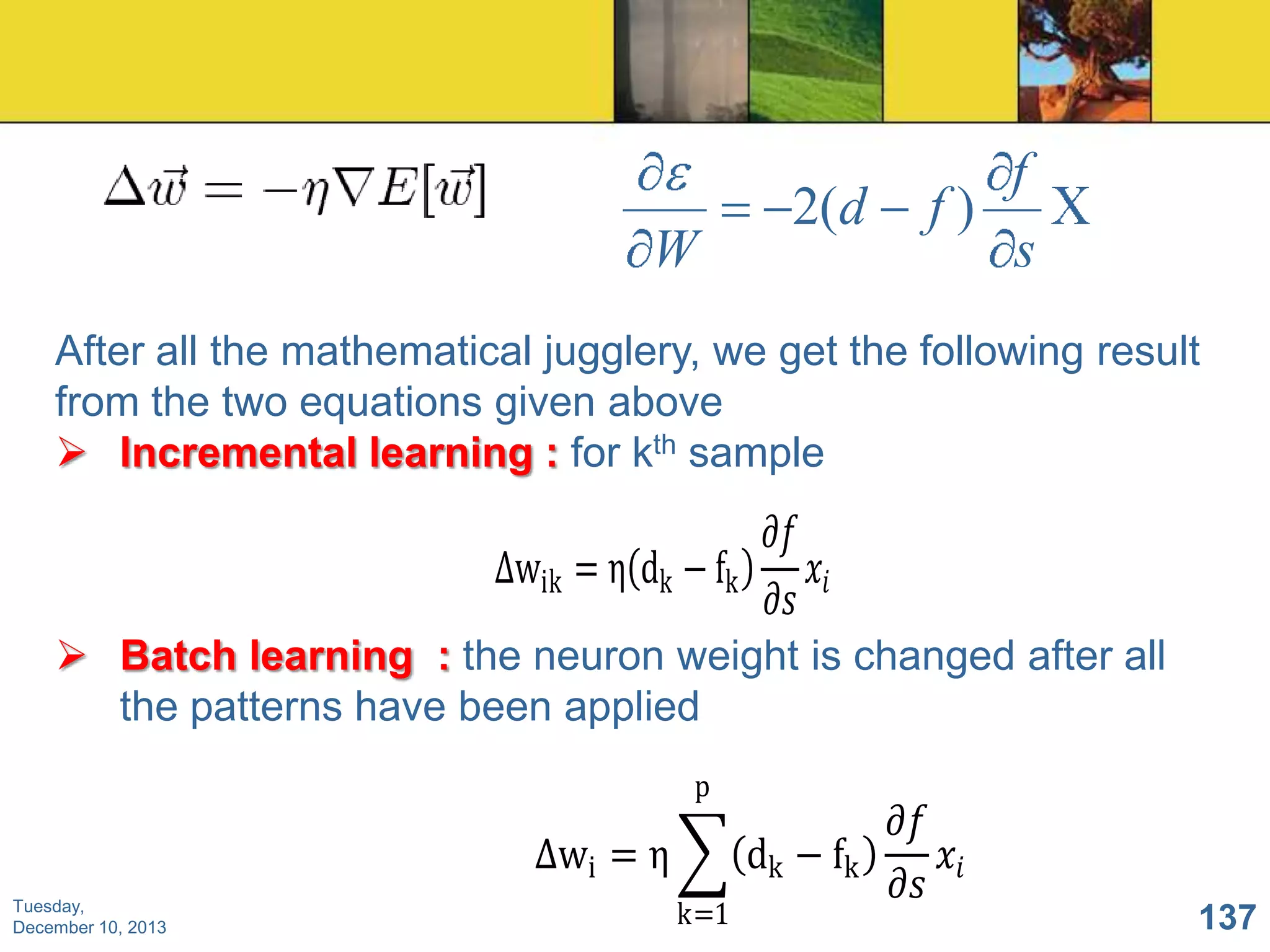 W

2(d

f
f)
s

After all the mathematical jugglery, we get the following result
from the two equations given above
 Incremental learning : for kth sample

𝜕𝑓
∆wik = η dk − fk
𝑥𝑖
𝜕𝑠
 Batch learning : the neuron weight is changed after all
the patterns have been applied
p

∆wi = η
Tuesday,
December 10, 2013

dk − fk
k=1

𝜕𝑓
𝑥𝑖
𝜕𝑠

137

 