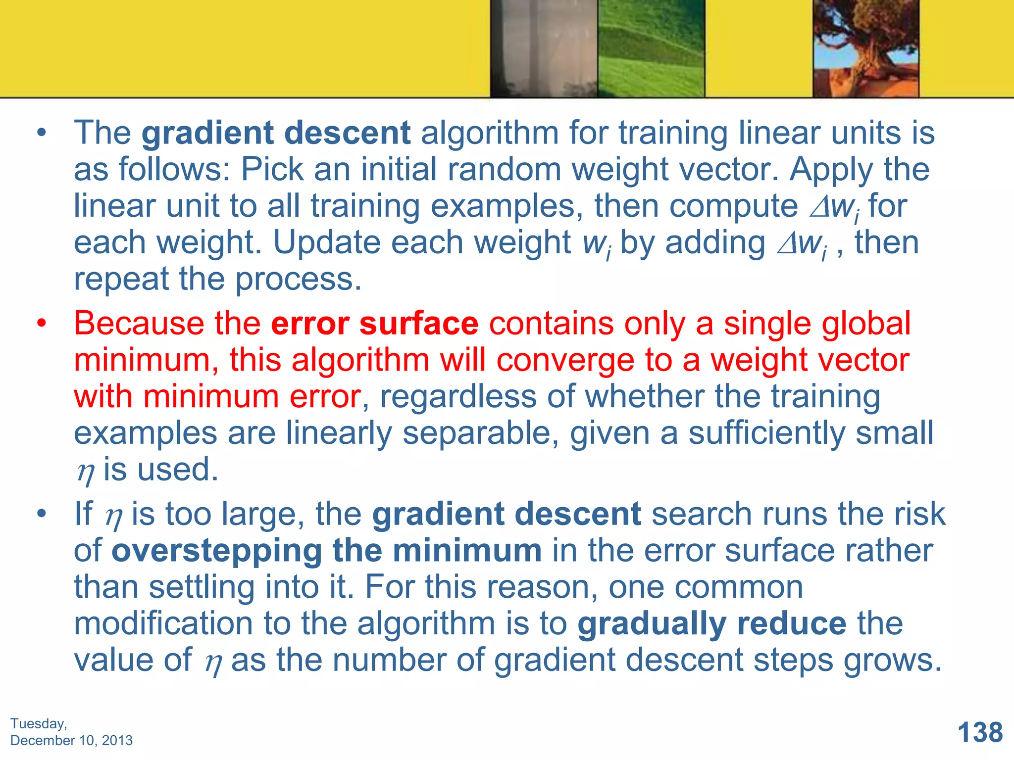 • The gradient descent algorithm for training linear units is
as follows: Pick an initial random weight vector. Apply the
linear unit to all training examples, then compute wi for
each weight. Update each weight wi by adding wi , then
repeat the process.
• Because the error surface contains only a single global
minimum, this algorithm will converge to a weight vector
with minimum error, regardless of whether the training
examples are linearly separable, given a sufficiently small
is used.
• If is too large, the gradient descent search runs the risk
of overstepping the minimum in the error surface rather
than settling into it. For this reason, one common
modification to the algorithm is to gradually reduce the
value of as the number of gradient descent steps grows.
Tuesday,
December 10, 2013

138

 