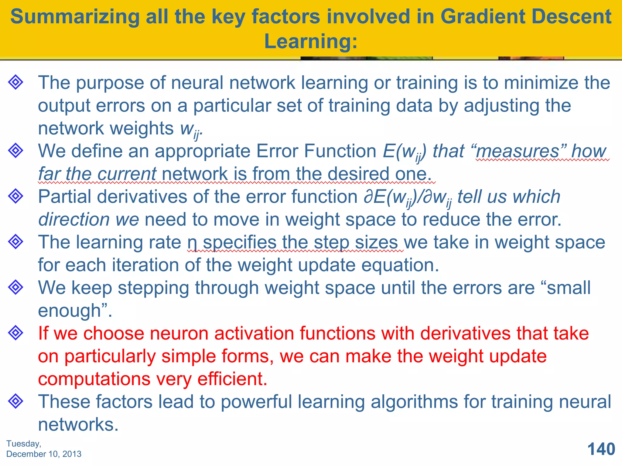 Summarizing all the key factors involved in Gradient Descent
Learning:
 The purpose of neural network learning or training is to minimize the
output errors on a particular set of training data by adjusting the
network weights wij.
 We define an appropriate Error Function E(wij) that “measures” how
far the current network is from the desired one.
 Partial derivatives of the error function ∂E(wij)/∂wij tell us which
direction we need to move in weight space to reduce the error.
 The learning rate η specifies the step sizes we take in weight space
for each iteration of the weight update equation.
 We keep stepping through weight space until the errors are “small
enough”.
 If we choose neuron activation functions with derivatives that take
on particularly simple forms, we can make the weight update
computations very efficient.
 These factors lead to powerful learning algorithms for training neural
networks.
Tuesday,
December 10, 2013

140

 