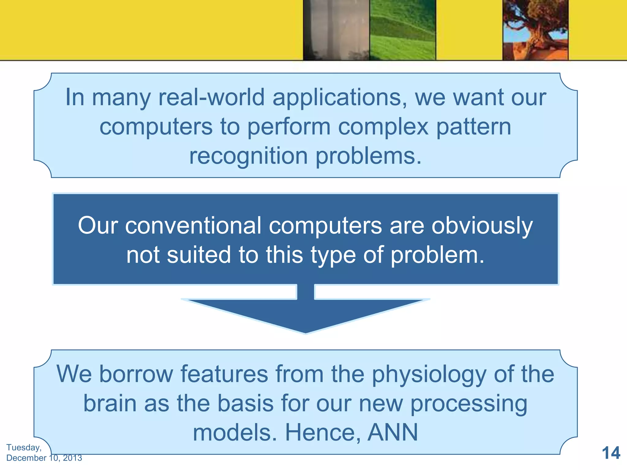 In many real-world applications, we want our
computers to perform complex pattern
recognition problems.
Our conventional computers are obviously
not suited to this type of problem.

We borrow features from the physiology of the
brain as the basis for our new processing
models. Hence, ANN

Tuesday,
December 10, 2013

14

 