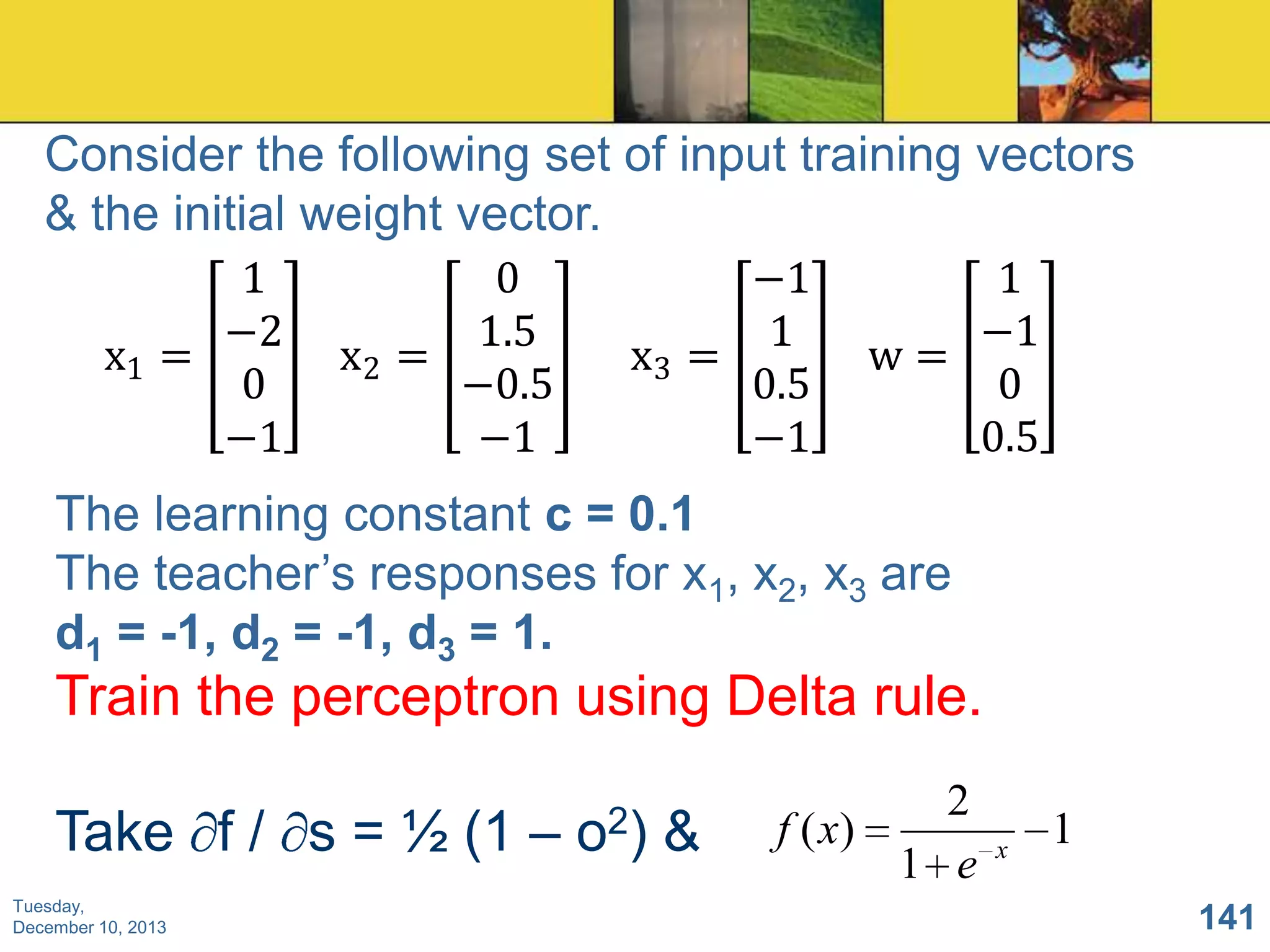 Consider the following set of input training vectors
& the initial weight vector.
1
−2
x1 =
0
−1

0
1.5
x2 =
−0.5
−1

−1
1
x3 =
0.5
−1

1
−1
w=
0
0.5

The learning constant c = 0.1
The teacher’s responses for x1, x2, x3 are
d1 = -1, d2 = -1, d3 = 1.

Train the perceptron using Delta rule.
Take f / s = ½ (1 –
Tuesday,
December 10, 2013

o2)

&

2
f ( x)
1 e

x

1
141

 