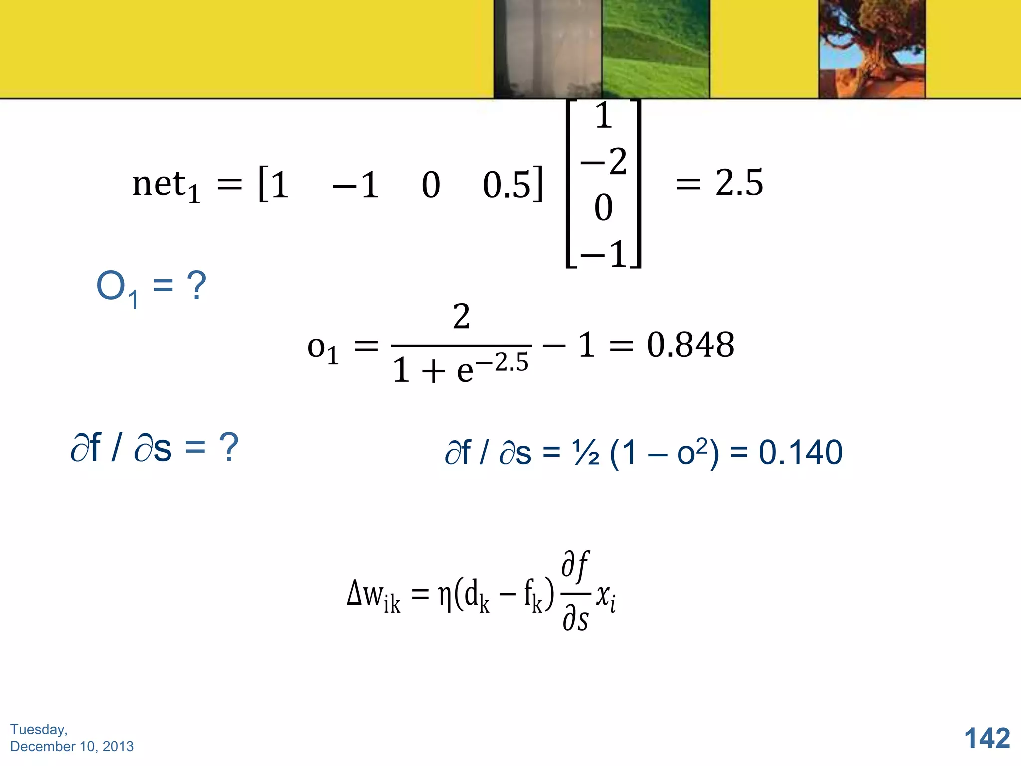 net1 = 1 −1 0 0.5

O1 = ?

f/ s=?

1
−2
0
−1

= 2.5

2
o1 =
− 1 = 0.848
−2.5
1+e
f / s = ½ (1 – o2) = 0.140

𝜕𝑓
∆wik = η dk − fk
𝑥𝑖
𝜕𝑠
Tuesday,
December 10, 2013

142

 