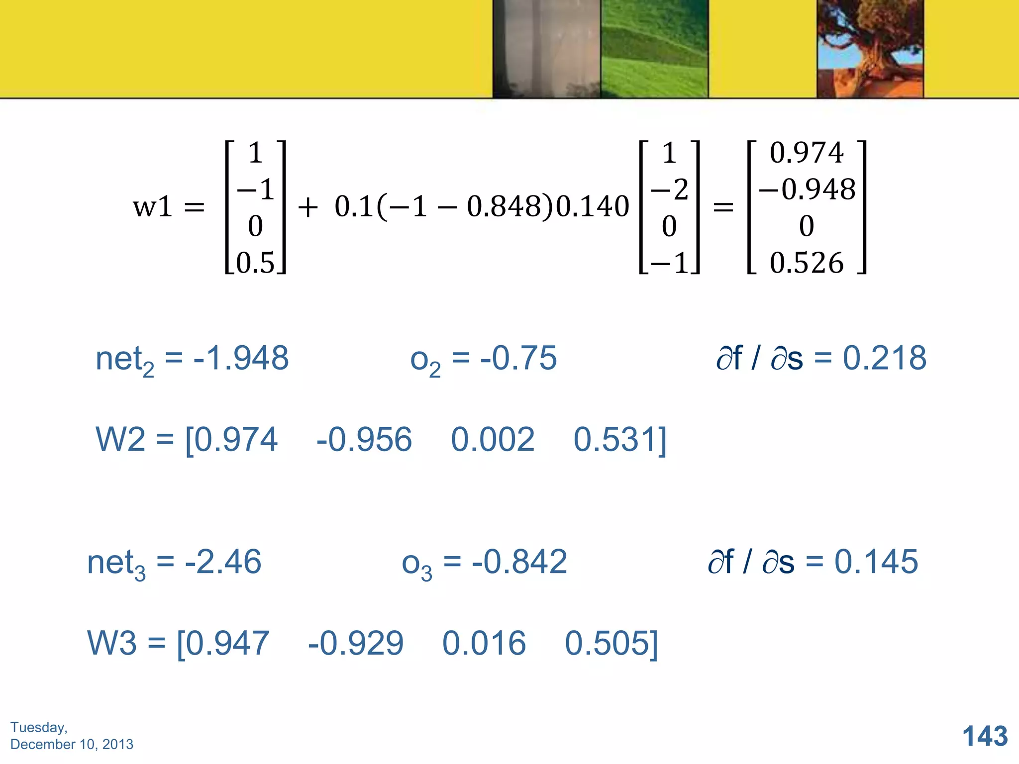 1
0.974
1
−1
−0.948
−2
w1 =
+ 0.1 −1 − 0.848 0.140
=
0
0
0
0.5
0.526
−1

net2 = -1.948

W2 = [0.974

net3 = -2.46
W3 = [0.947
Tuesday,
December 10, 2013

o2 = -0.75

-0.956

f / s = 0.218

0.002

0.531]

o3 = -0.842
-0.929

0.016

f / s = 0.145

0.505]
143

 
