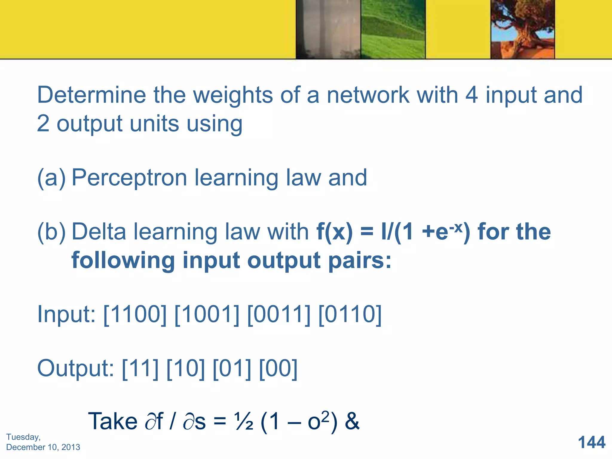 Determine the weights of a network with 4 input and
2 output units using
(a) Perceptron learning law and
(b) Delta learning law with f(x) = l/(1 +e-x) for the
following input output pairs:
Input: [1100] [1001] [0011] [0110]

Output: [11] [10] [01] [00]
Tuesday,
December 10, 2013

Take f / s = ½ (1 – o2) &
144

 