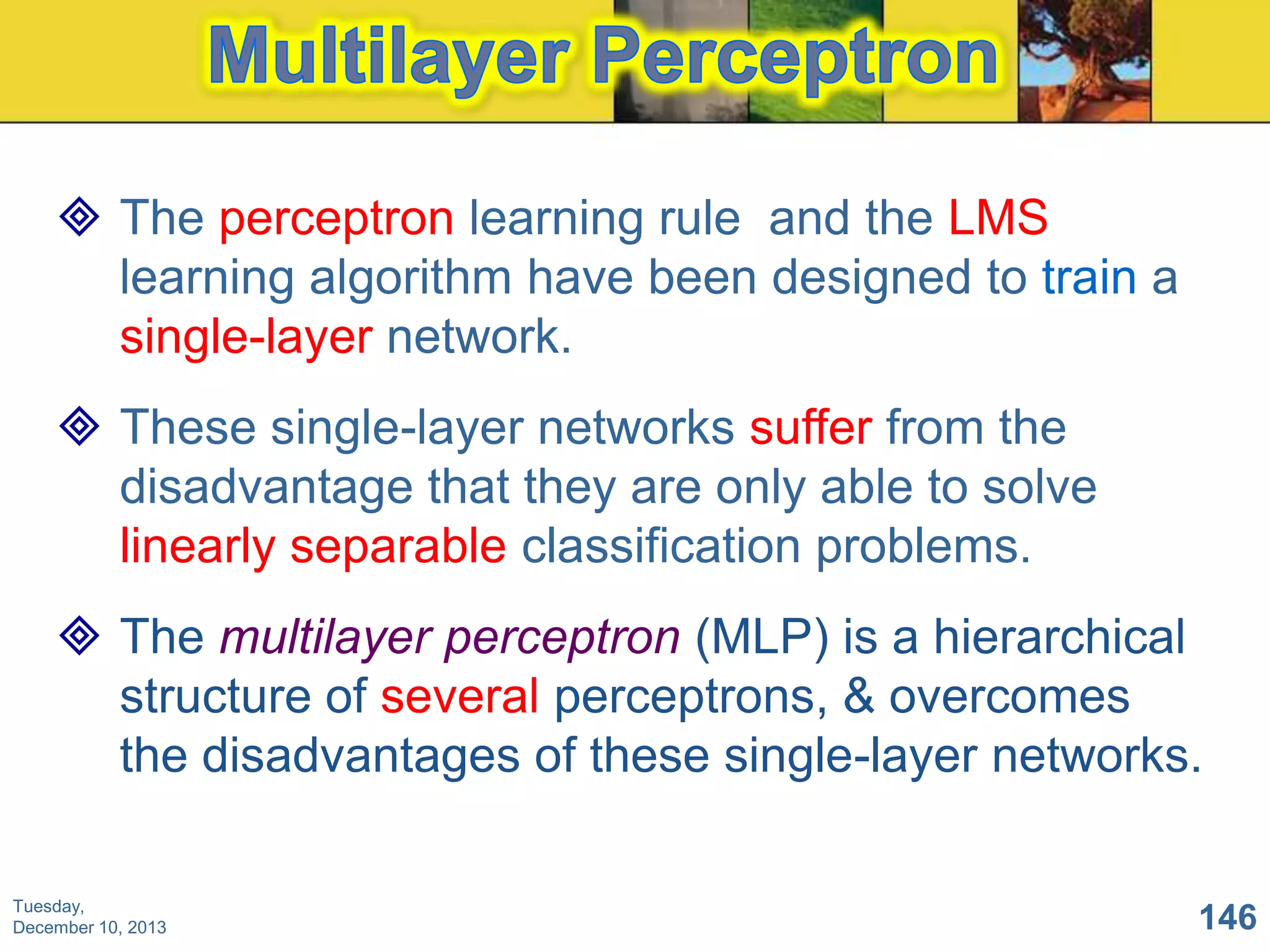  The perceptron learning rule and the LMS
learning algorithm have been designed to train a
single-layer network.
 These single-layer networks suffer from the
disadvantage that they are only able to solve
linearly separable classification problems.
 The multilayer perceptron (MLP) is a hierarchical
structure of several perceptrons, & overcomes
the disadvantages of these single-layer networks.
Tuesday,
December 10, 2013

146

 