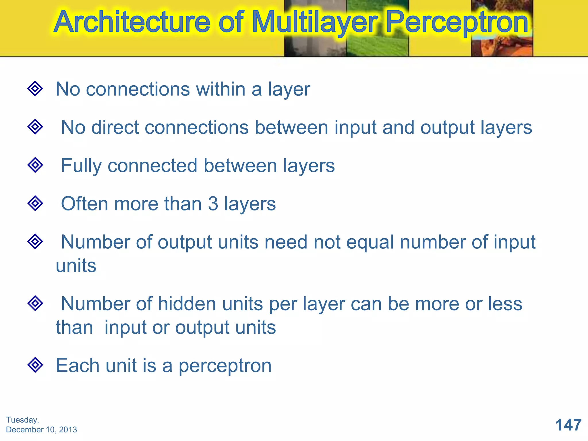  No connections within a layer
 No direct connections between input and output layers
 Fully connected between layers
 Often more than 3 layers

 Number of output units need not equal number of input
units
 Number of hidden units per layer can be more or less
than input or output units
 Each unit is a perceptron
Tuesday,
December 10, 2013

147

 