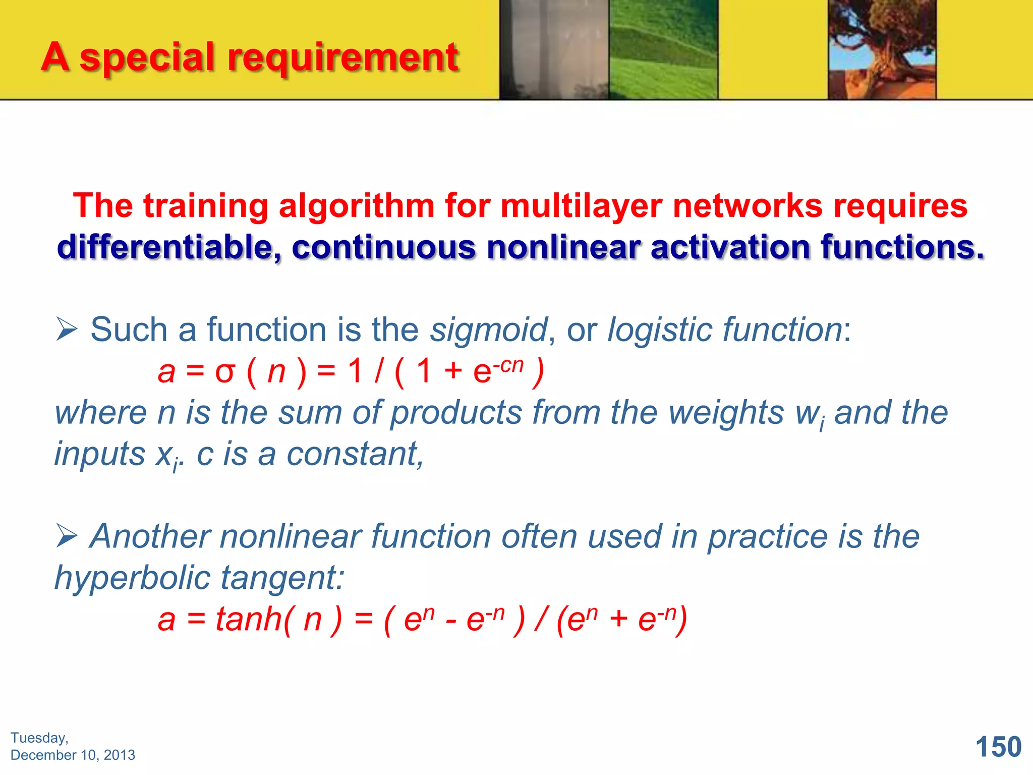A special requirement

The training algorithm for multilayer networks requires
differentiable, continuous nonlinear activation functions.
 Such a function is the sigmoid, or logistic function:
a = σ ( n ) = 1 / ( 1 + e-cn )
where n is the sum of products from the weights wi and the
inputs xi. c is a constant,
 Another nonlinear function often used in practice is the
hyperbolic tangent:
a = tanh( n ) = ( en - e-n ) / (en + e-n)

Tuesday,
December 10, 2013

150

 