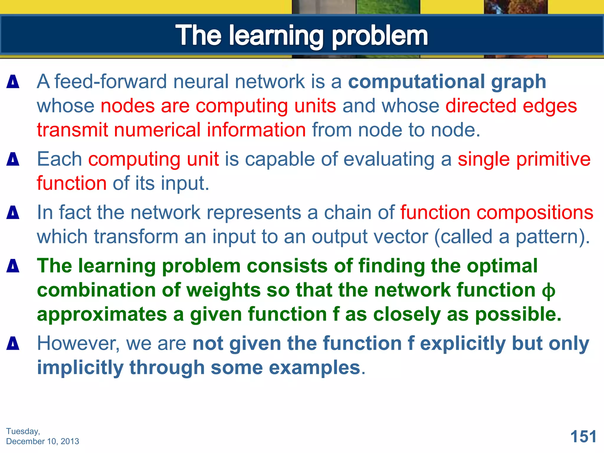 ∆ A feed-forward neural network is a computational graph
whose nodes are computing units and whose directed edges
transmit numerical information from node to node.
∆ Each computing unit is capable of evaluating a single primitive
function of its input.
∆ In fact the network represents a chain of function compositions
which transform an input to an output vector (called a pattern).
∆ The learning problem consists of finding the optimal
combination of weights so that the network function ϕ
approximates a given function f as closely as possible.
∆ However, we are not given the function f explicitly but only
implicitly through some examples.
Tuesday,
December 10, 2013

151

 