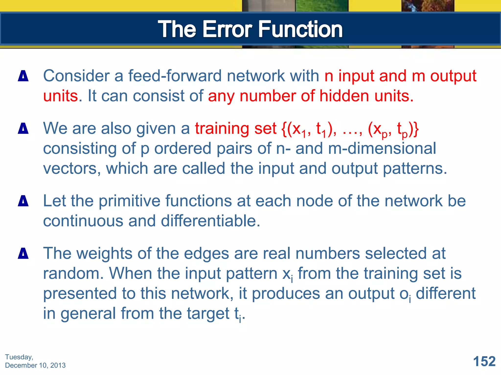 ∆ Consider a feed-forward network with n input and m output
units. It can consist of any number of hidden units.

∆ We are also given a training set {(x1, t1), …, (xp, tp)}
consisting of p ordered pairs of n- and m-dimensional
vectors, which are called the input and output patterns.
∆ Let the primitive functions at each node of the network be
continuous and differentiable.
∆ The weights of the edges are real numbers selected at
random. When the input pattern xi from the training set is
presented to this network, it produces an output oi different
in general from the target ti.
Tuesday,
December 10, 2013

152

 