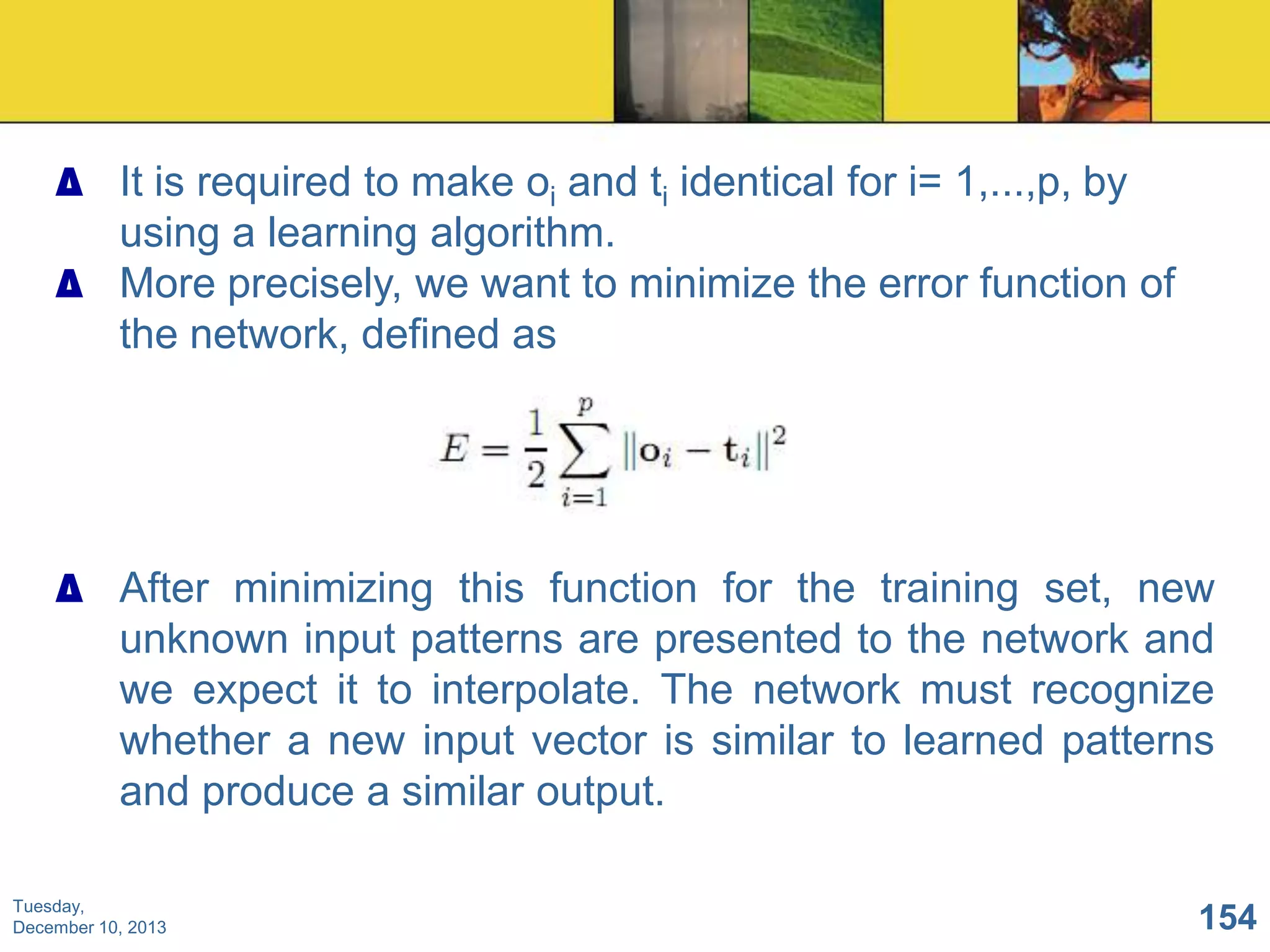 ∆ It is required to make oi and ti identical for i= 1,...,p, by
using a learning algorithm.
∆ More precisely, we want to minimize the error function of
the network, defined as

∆ After minimizing this function for the training set, new
unknown input patterns are presented to the network and
we expect it to interpolate. The network must recognize
whether a new input vector is similar to learned patterns
and produce a similar output.
Tuesday,
December 10, 2013

154

 