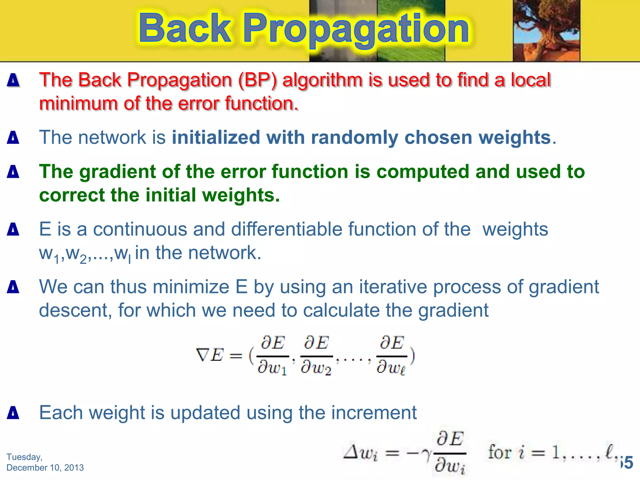 ∆ The Back Propagation (BP) algorithm is used to find a local
minimum of the error function.
∆ The network is initialized with randomly chosen weights.

∆ The gradient of the error function is computed and used to
correct the initial weights.
∆ E is a continuous and differentiable function of the weights
w1,w2,...,wl in the network.
∆ We can thus minimize E by using an iterative process of gradient
descent, for which we need to calculate the gradient

∆ Each weight is updated using the increment
Tuesday,
December 10, 2013

155

 