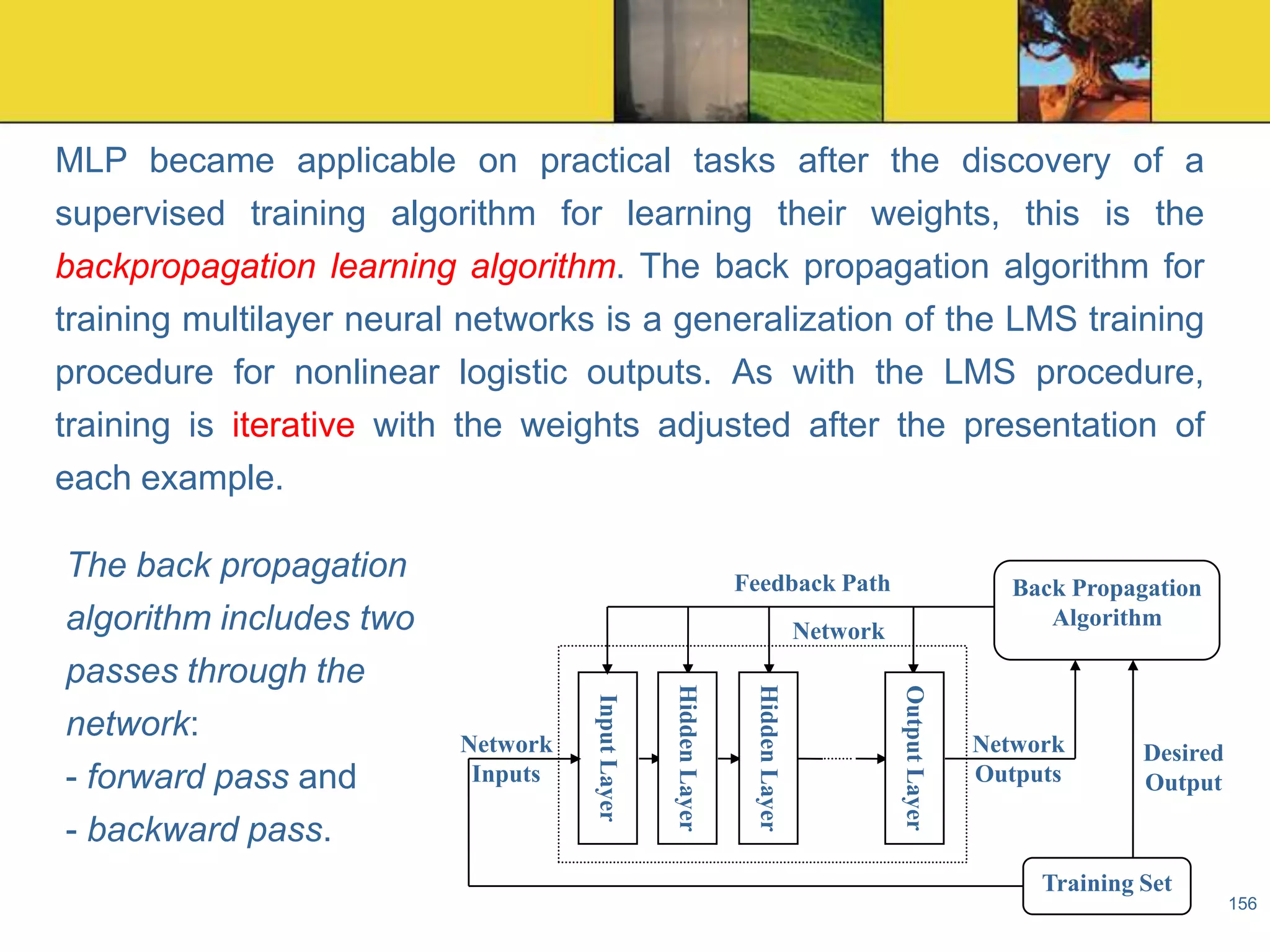 MLP became applicable on practical tasks after the discovery of a
supervised training algorithm for learning their weights, this is the
backpropagation learning algorithm. The back propagation algorithm for
training multilayer neural networks is a generalization of the LMS training
procedure for nonlinear logistic outputs. As with the LMS procedure,
training is iterative with the weights adjusted after the presentation of
each example.
Feedback Path

Back Propagation
Algorithm

Network
Output Layer

Hidden Layer

Hidden Layer

Network
Inputs

Input Layer

The back propagation
algorithm includes two
passes through the
network:
- forward pass and
- backward pass.

Network
Outputs

Desired
Output

Training Set
156

 