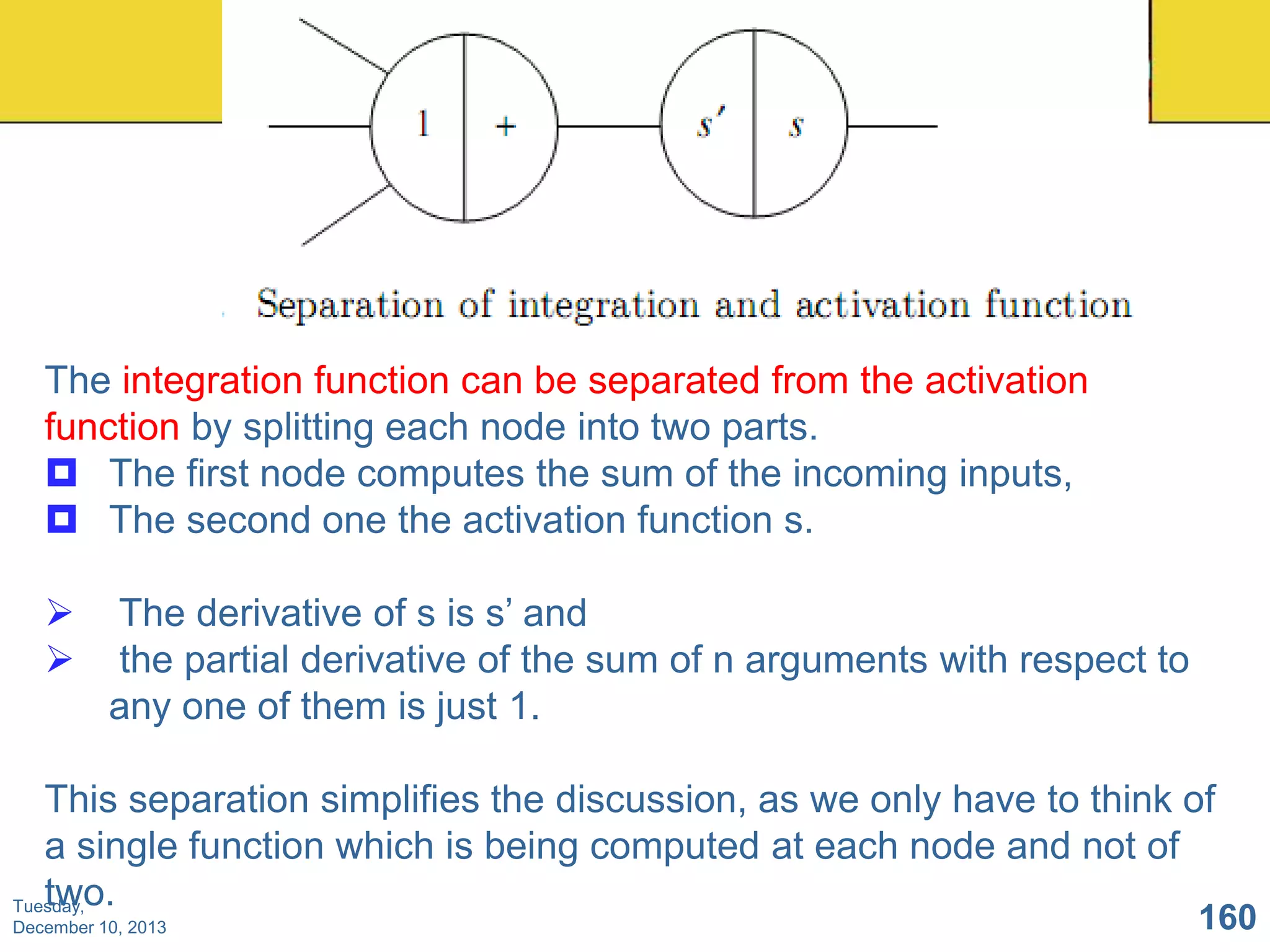 The integration function can be separated from the activation
function by splitting each node into two parts.
 The first node computes the sum of the incoming inputs,
 The second one the activation function s.



The derivative of s is s’ and
the partial derivative of the sum of n arguments with respect to
any one of them is just 1.

This separation simplifies the discussion, as we only have to think of
a single function which is being computed at each node and not of
two.
Tuesday,
December 10, 2013

160

 
