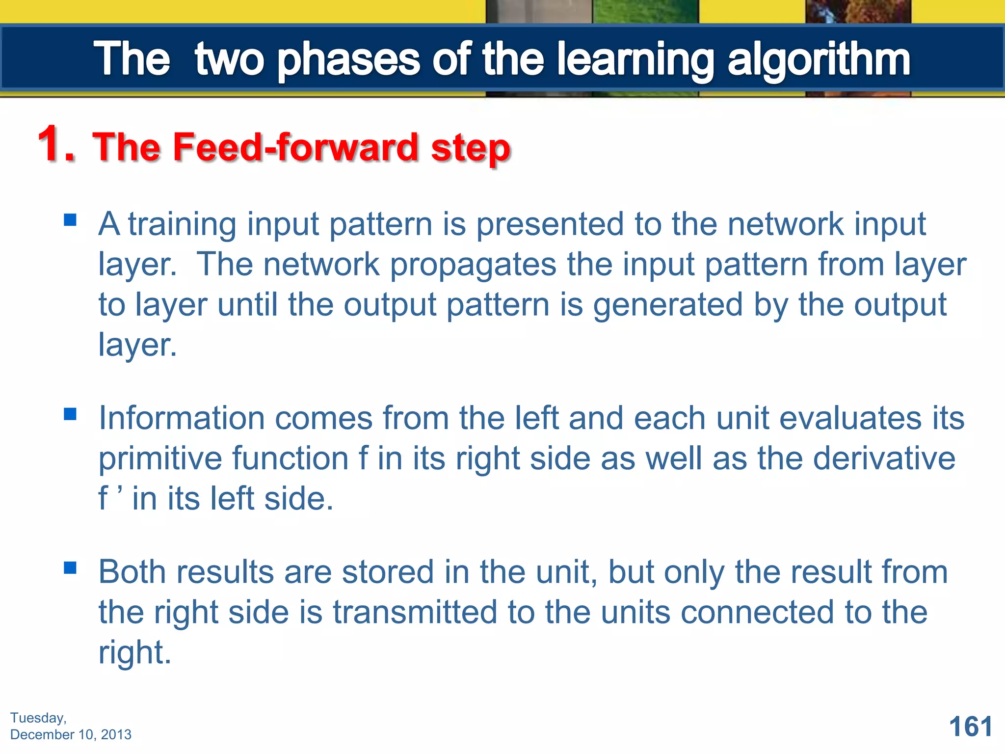 1.

The Feed-forward step



A training input pattern is presented to the network input
layer. The network propagates the input pattern from layer
to layer until the output pattern is generated by the output
layer.



Information comes from the left and each unit evaluates its
primitive function f in its right side as well as the derivative
f ’ in its left side.



Both results are stored in the unit, but only the result from
the right side is transmitted to the units connected to the
right.

Tuesday,
December 10, 2013

161

 
