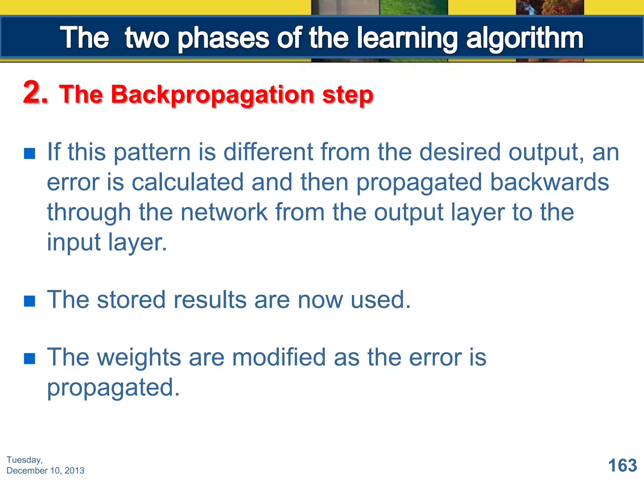 2.

The Backpropagation step



If this pattern is different from the desired output, an
error is calculated and then propagated backwards
through the network from the output layer to the
input layer.



The stored results are now used.



The weights are modified as the error is
propagated.

Tuesday,
December 10, 2013

163

 