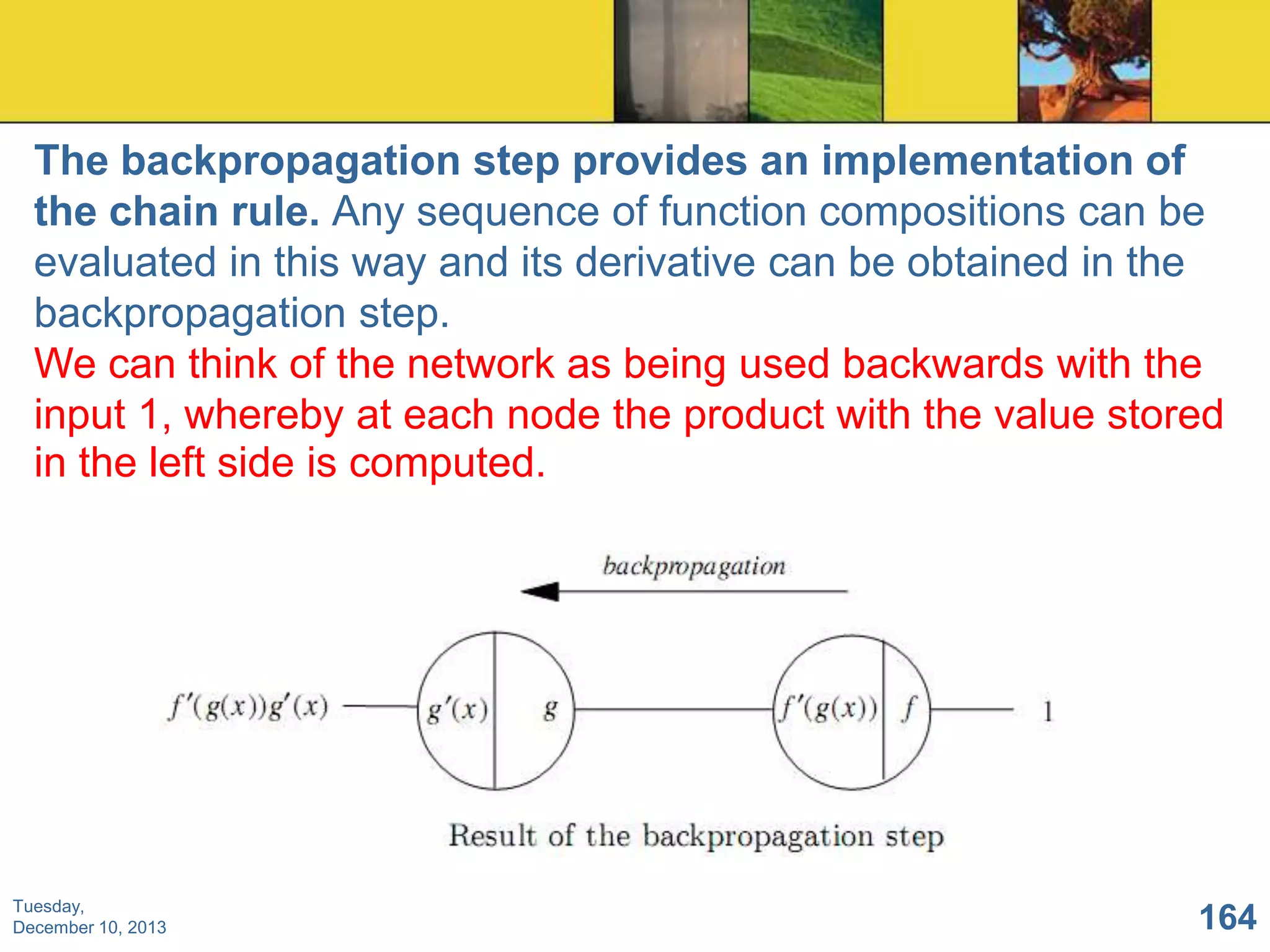 The backpropagation step provides an implementation of
the chain rule. Any sequence of function compositions can be
evaluated in this way and its derivative can be obtained in the
backpropagation step.
We can think of the network as being used backwards with the
input 1, whereby at each node the product with the value stored
in the left side is computed.

Tuesday,
December 10, 2013

164

 