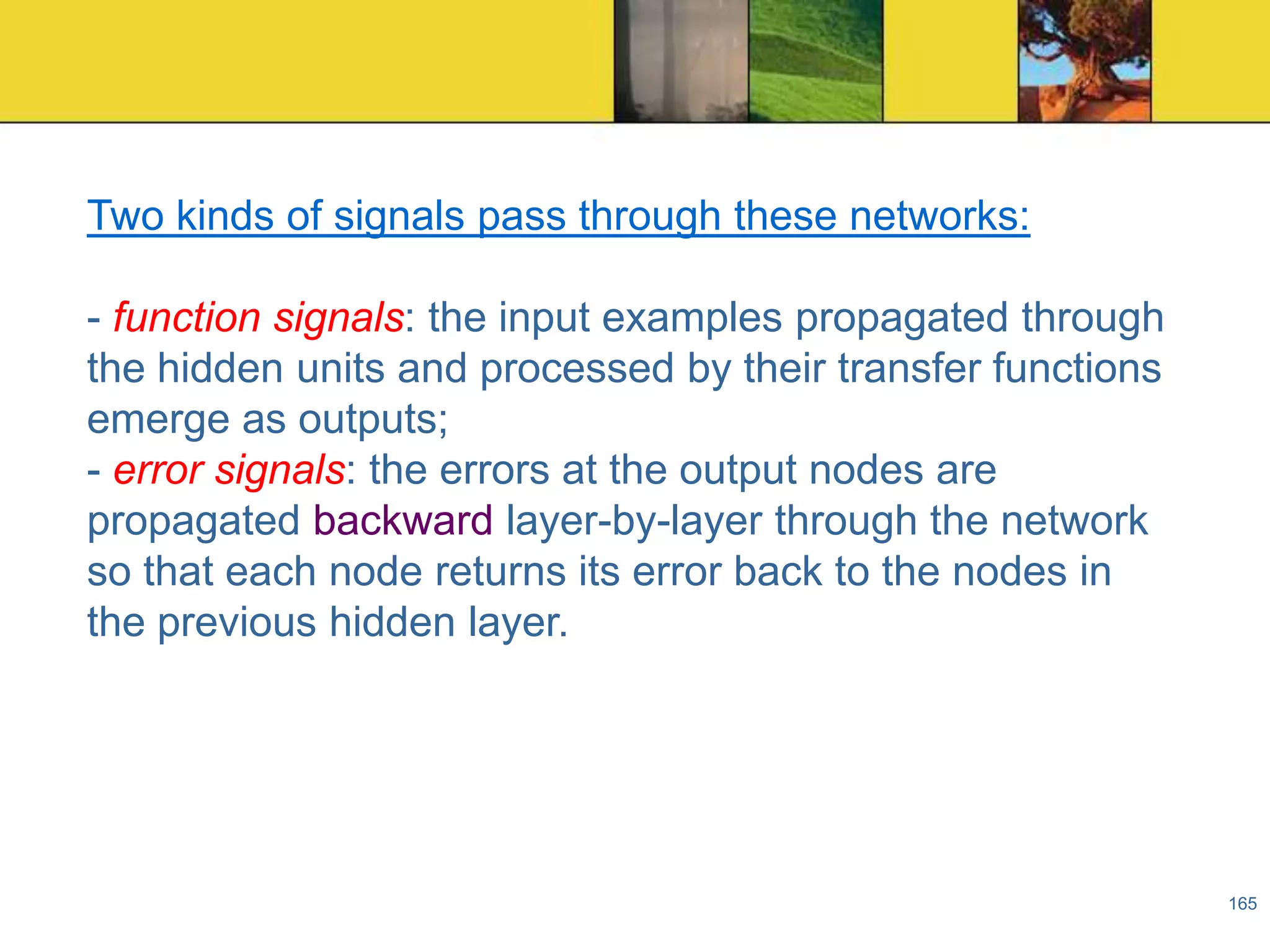 Two kinds of signals pass through these networks:
- function signals: the input examples propagated through
the hidden units and processed by their transfer functions
emerge as outputs;
- error signals: the errors at the output nodes are
propagated backward layer-by-layer through the network
so that each node returns its error back to the nodes in
the previous hidden layer.

165

 