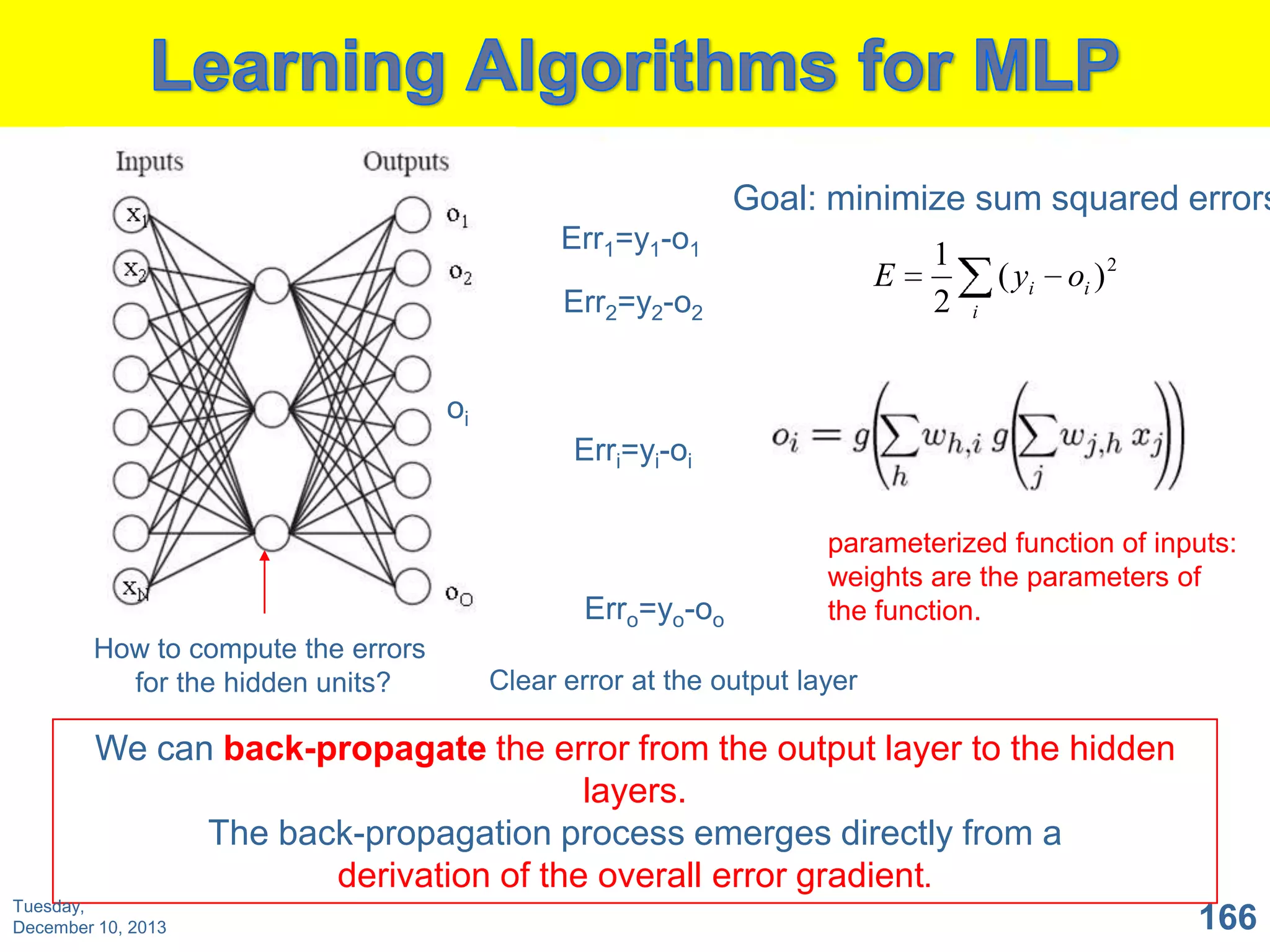 Goal: minimize sum squared errors
Err1=y1-o1

E

Err2=y2-o2

1
2

( yi

oi ) 2

i

oi
Erri=yi-oi

Erro=yo-oo
How to compute the errors
for the hidden units?

parameterized function of inputs:
weights are the parameters of
the function.

Clear error at the output layer

We can back-propagate the error from the output layer to the hidden
layers.
The back-propagation process emerges directly from a
derivation of the overall error gradient.
Tuesday,
December 10, 2013

166

 