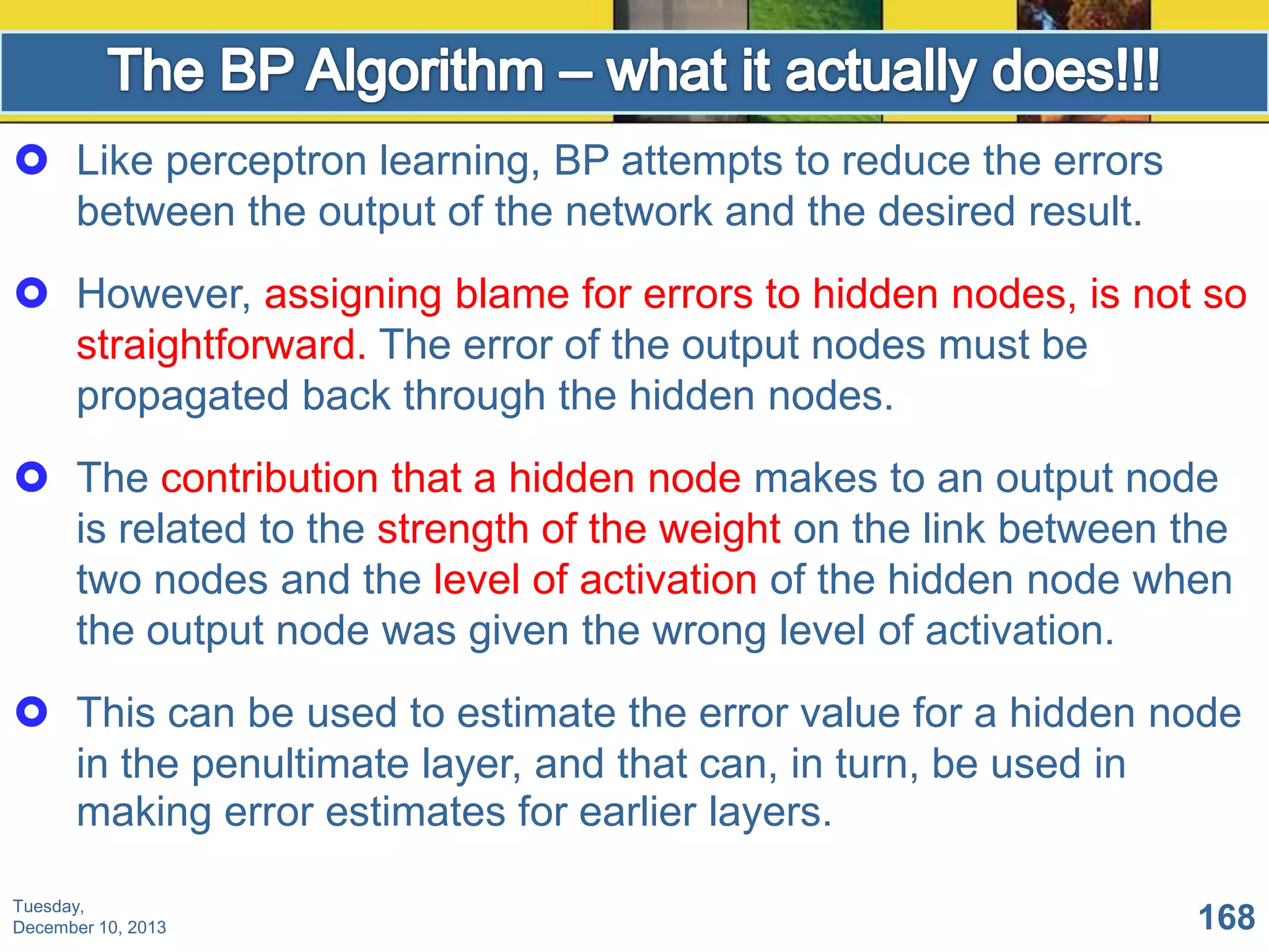  Like perceptron learning, BP attempts to reduce the errors
between the output of the network and the desired result.
 However, assigning blame for errors to hidden nodes, is not so
straightforward. The error of the output nodes must be
propagated back through the hidden nodes.
 The contribution that a hidden node makes to an output node
is related to the strength of the weight on the link between the
two nodes and the level of activation of the hidden node when
the output node was given the wrong level of activation.
 This can be used to estimate the error value for a hidden node
in the penultimate layer, and that can, in turn, be used in
making error estimates for earlier layers.
Tuesday,
December 10, 2013

168

 