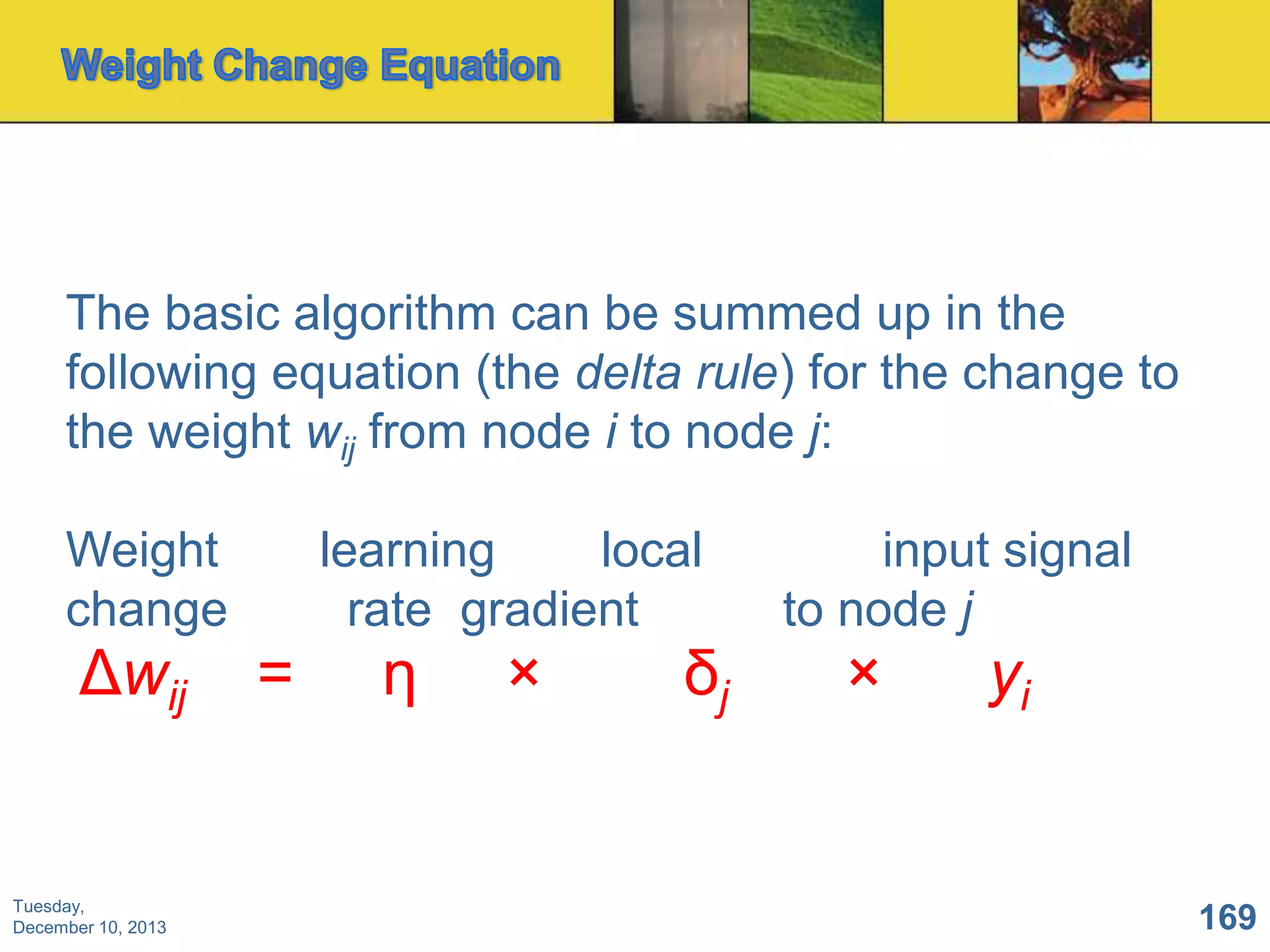 The basic algorithm can be summed up in the
following equation (the delta rule) for the change to
the weight wij from node i to node j:
Weight
change

Δwij

Tuesday,
December 10, 2013

learning
local
rate gradient

=

η

×

δj

input signal
to node j

×

yi

169

 