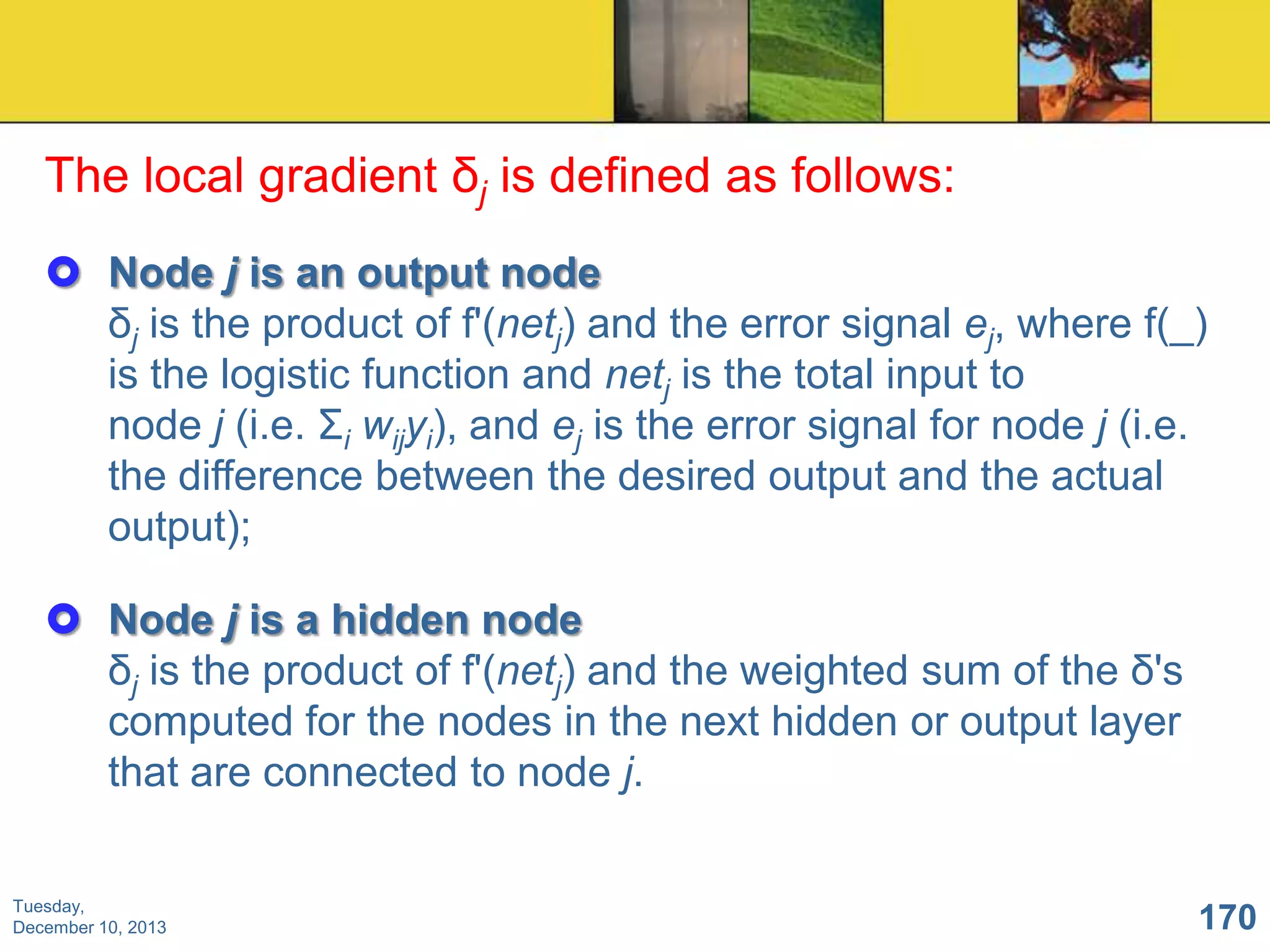 The local gradient δj is defined as follows:
 Node j is an output node
δj is the product of f'(netj) and the error signal ej, where f(_)
is the logistic function and netj is the total input to
node j (i.e. Σi wijyi), and ej is the error signal for node j (i.e.
the difference between the desired output and the actual
output);
 Node j is a hidden node
δj is the product of f'(netj) and the weighted sum of the δ's
computed for the nodes in the next hidden or output layer
that are connected to node j.
Tuesday,
December 10, 2013

170

 