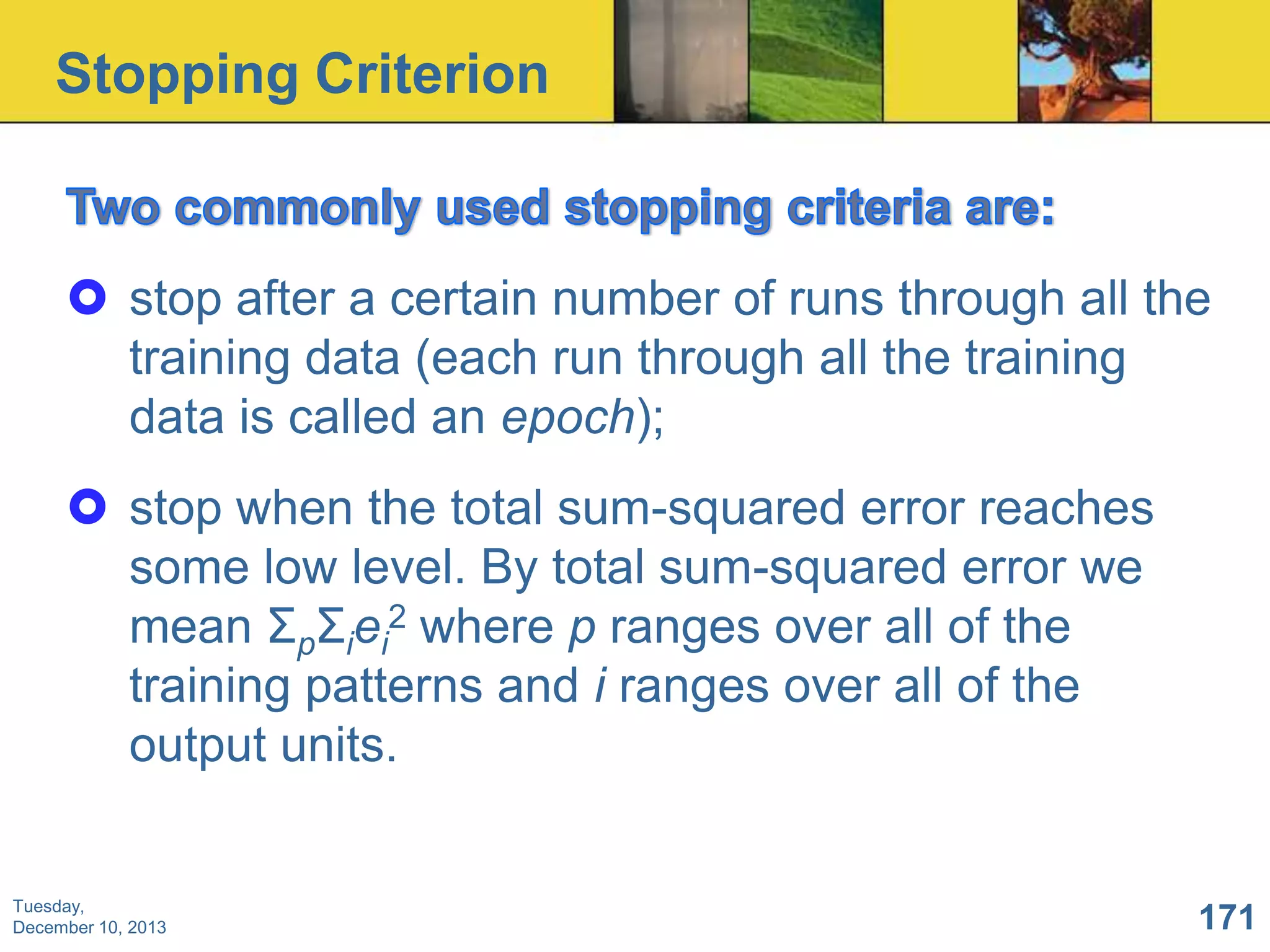 Stopping Criterion

 stop after a certain number of runs through all the
training data (each run through all the training
data is called an epoch);
 stop when the total sum-squared error reaches
some low level. By total sum-squared error we
mean ΣpΣiei2 where p ranges over all of the
training patterns and i ranges over all of the
output units.

Tuesday,
December 10, 2013

171

 