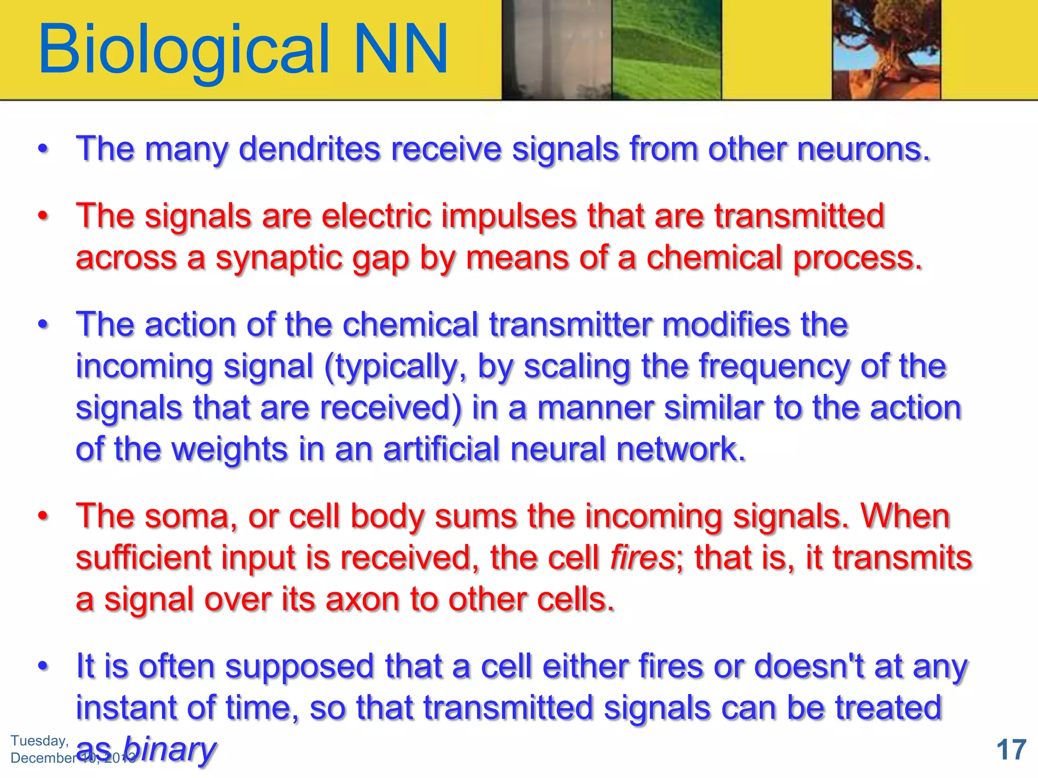 Biological NN
• The many dendrites receive signals from other neurons.
• The signals are electric impulses that are transmitted
across a synaptic gap by means of a chemical process.
• The action of the chemical transmitter modifies the
incoming signal (typically, by scaling the frequency of the
signals that are received) in a manner similar to the action
of the weights in an artificial neural network.
• The soma, or cell body sums the incoming signals. When
sufficient input is received, the cell fires; that is, it transmits
a signal over its axon to other cells.
• It is often supposed that a cell either fires or doesn't at any
instant of time, so that transmitted signals can be treated
Tuesday,
17
Decemberas binary
10, 2013

 