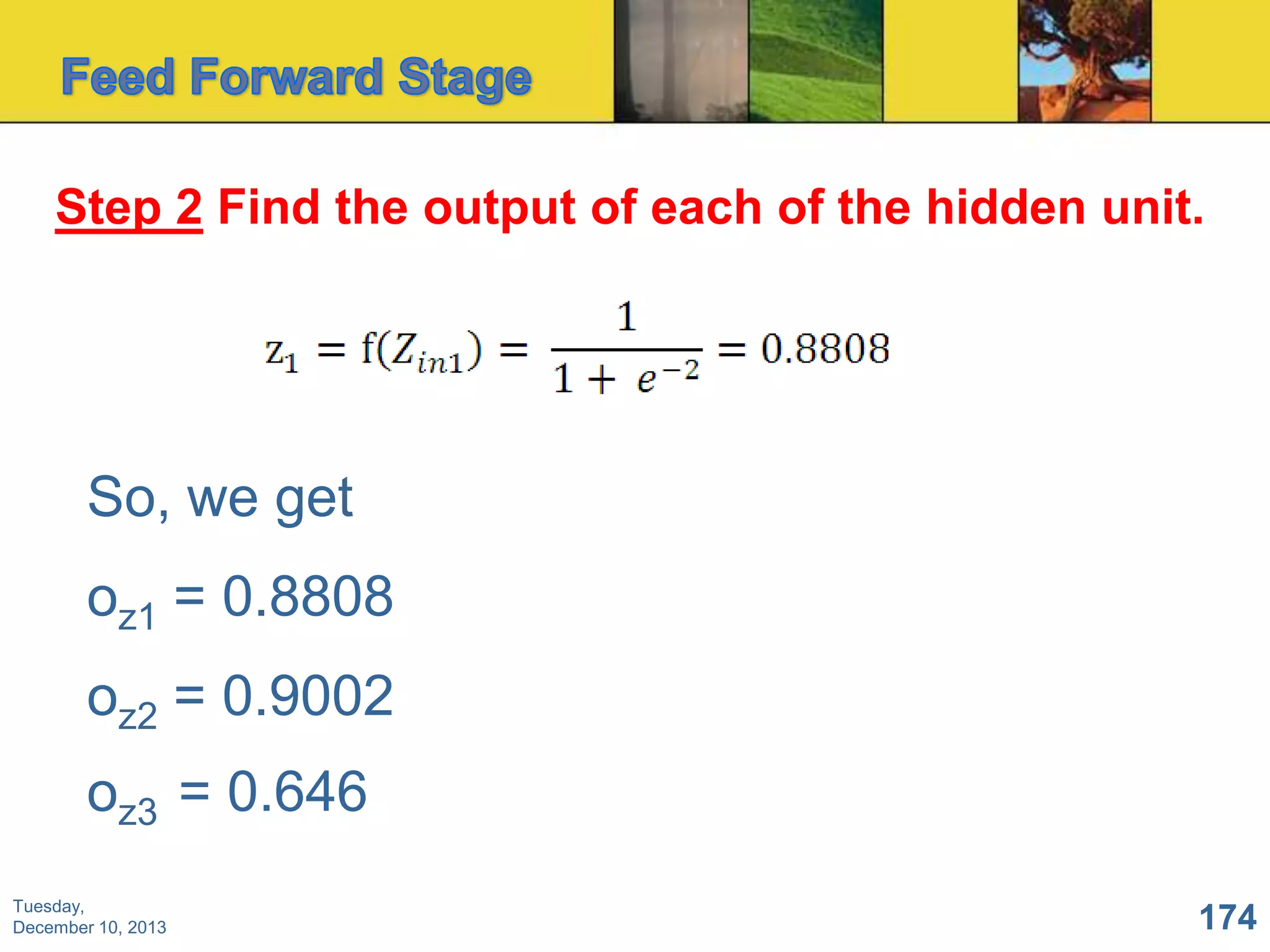 Step 2 Find the output of each of the hidden unit.

So, we get
oz1 = 0.8808
oz2 = 0.9002
oz3 = 0.646
Tuesday,
December 10, 2013

174

 