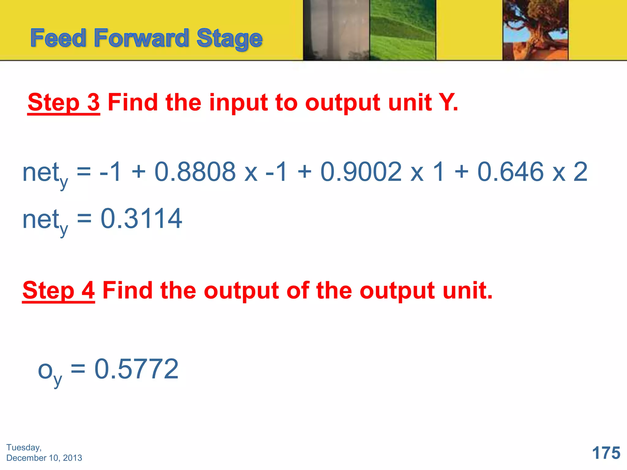 Step 3 Find the input to output unit Y.

nety = -1 + 0.8808 x -1 + 0.9002 x 1 + 0.646 x 2
nety = 0.3114
Step 4 Find the output of the output unit.

oy = 0.5772
Tuesday,
December 10, 2013

175

 