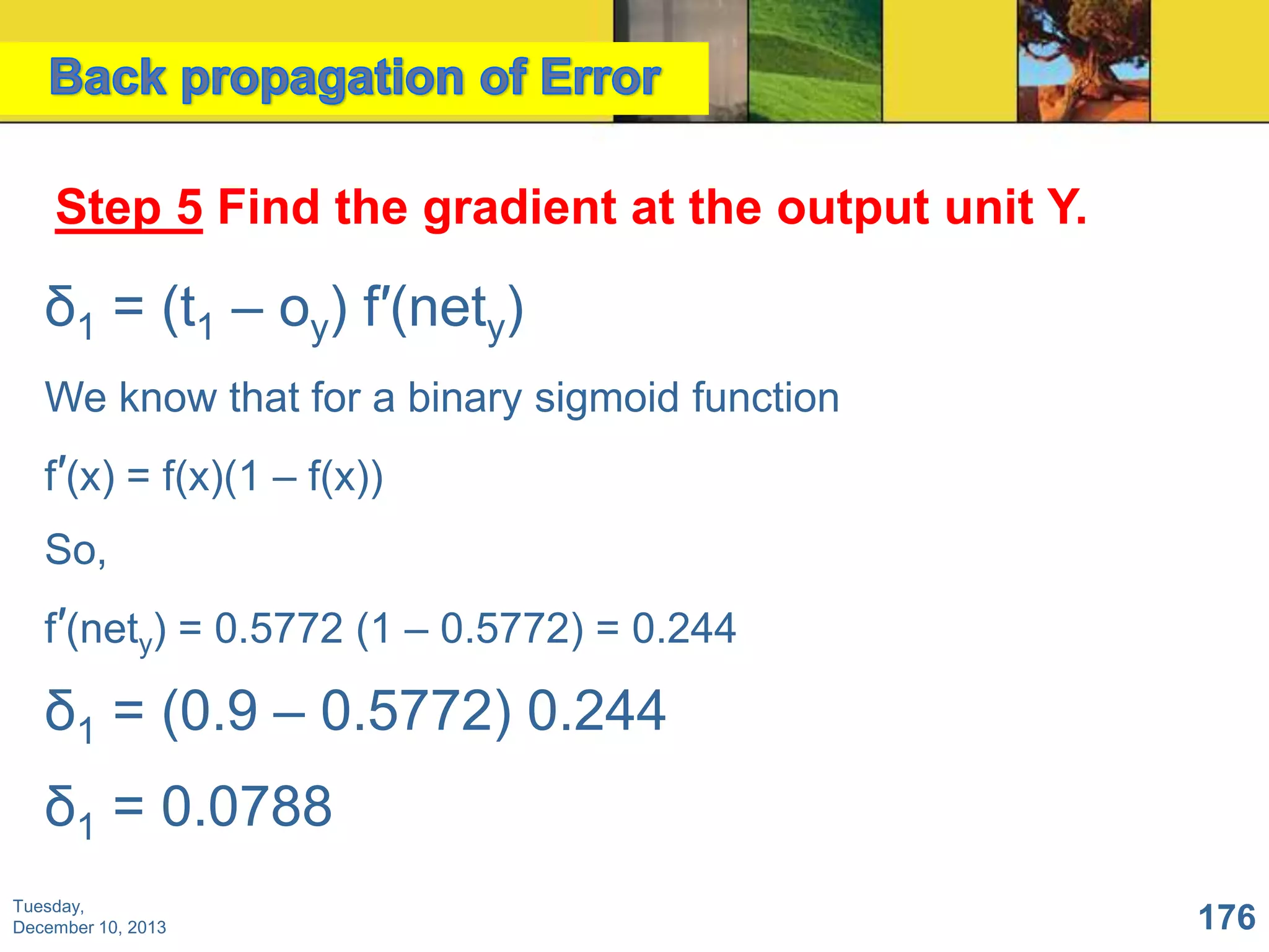 Step 5 Find the gradient at the output unit Y.

δ1 = (t1 – oy) f′(nety)
We know that for a binary sigmoid function
f′(x) = f(x)(1 – f(x))

So,
f′(nety) = 0.5772 (1 – 0.5772) = 0.244

δ1 = (0.9 – 0.5772) 0.244
δ1 = 0.0788
Tuesday,
December 10, 2013

176

 