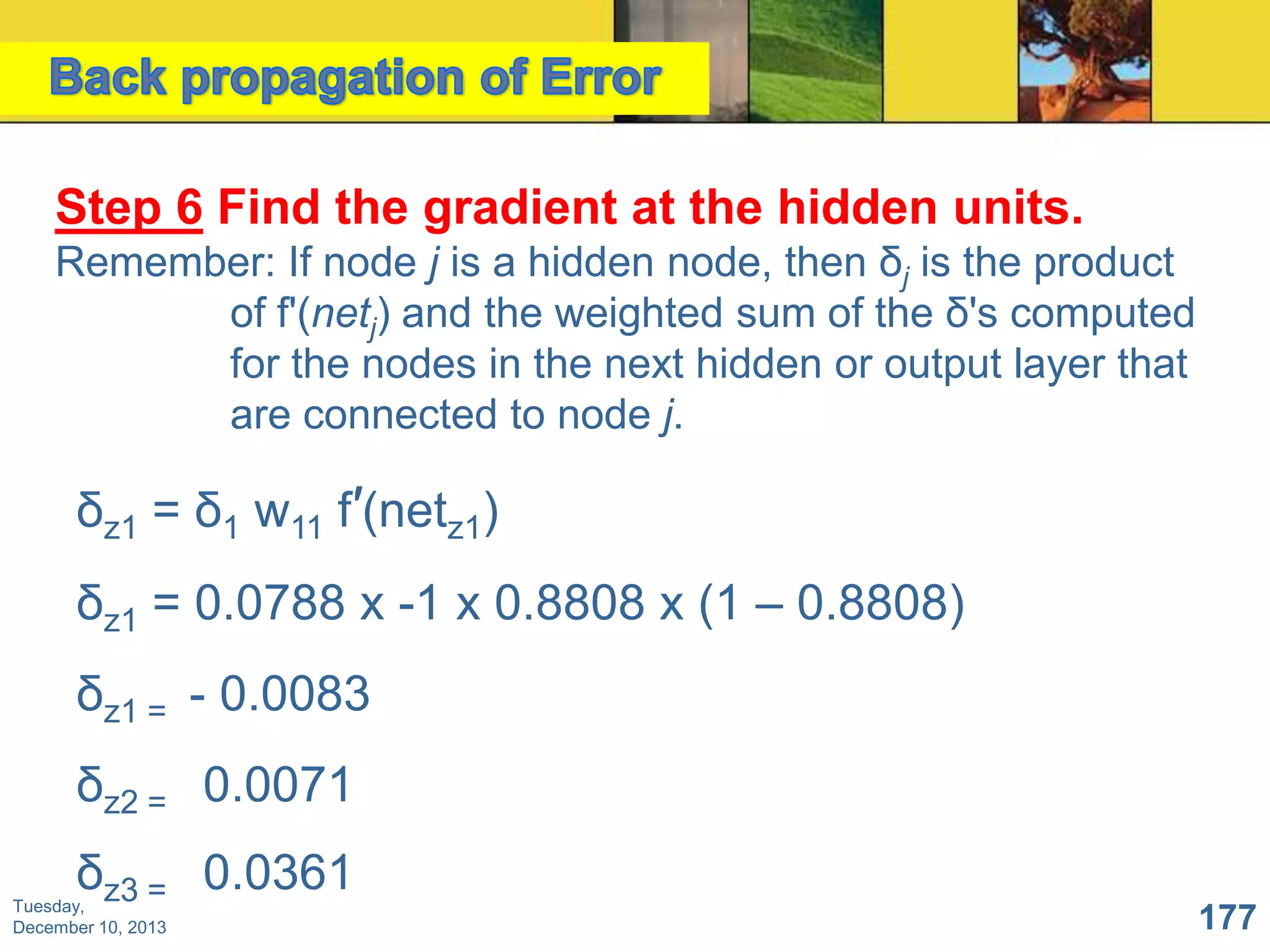 Step 6 Find the gradient at the hidden units.
Remember: If node j is a hidden node, then δj is the product
of f'(netj) and the weighted sum of the δ's computed
for the nodes in the next hidden or output layer that
are connected to node j.

δz1 = δ1 w11 f′(netz1)
δz1 = 0.0788 x -1 x 0.8808 x (1 – 0.8808)
δz1 = - 0.0083
δz2 = 0.0071
δz3 = 0.0361

Tuesday,
December 10, 2013

177

 
