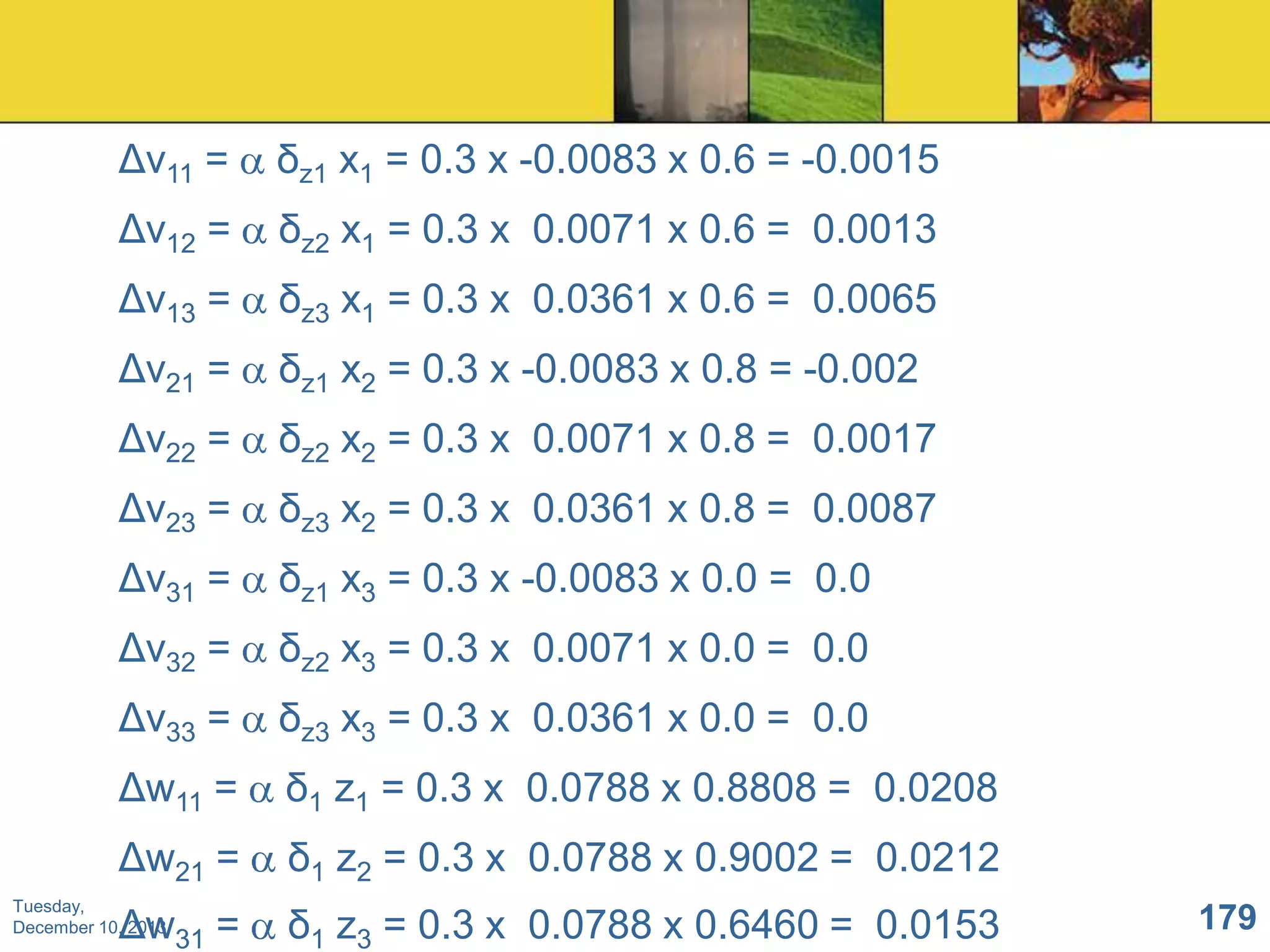 Δv11 =

δz1 x1 = 0.3 x -0.0083 x 0.6 = -0.0015

Δv12 =

δz2 x1 = 0.3 x 0.0071 x 0.6 = 0.0013

Δv13 =

δz3 x1 = 0.3 x 0.0361 x 0.6 = 0.0065

Δv21 =

δz1 x2 = 0.3 x -0.0083 x 0.8 = -0.002

Δv22 =

δz2 x2 = 0.3 x 0.0071 x 0.8 = 0.0017

Δv23 =

δz3 x2 = 0.3 x 0.0361 x 0.8 = 0.0087

Δv31 =

δz1 x3 = 0.3 x -0.0083 x 0.0 = 0.0

Δv32 =

δz2 x3 = 0.3 x 0.0071 x 0.0 = 0.0

Δv33 =

δz3 x3 = 0.3 x 0.0361 x 0.0 = 0.0

Δw11 =

δ1 z1 = 0.3 x 0.0788 x 0.8808 = 0.0208

Δw21 =

δ1 z2 = 0.3 x 0.0788 x 0.9002 = 0.0212

Tuesday,
December 10, 2013

Δw31 =

δ1 z3 = 0.3 x 0.0788 x 0.6460 = 0.0153

179

 
