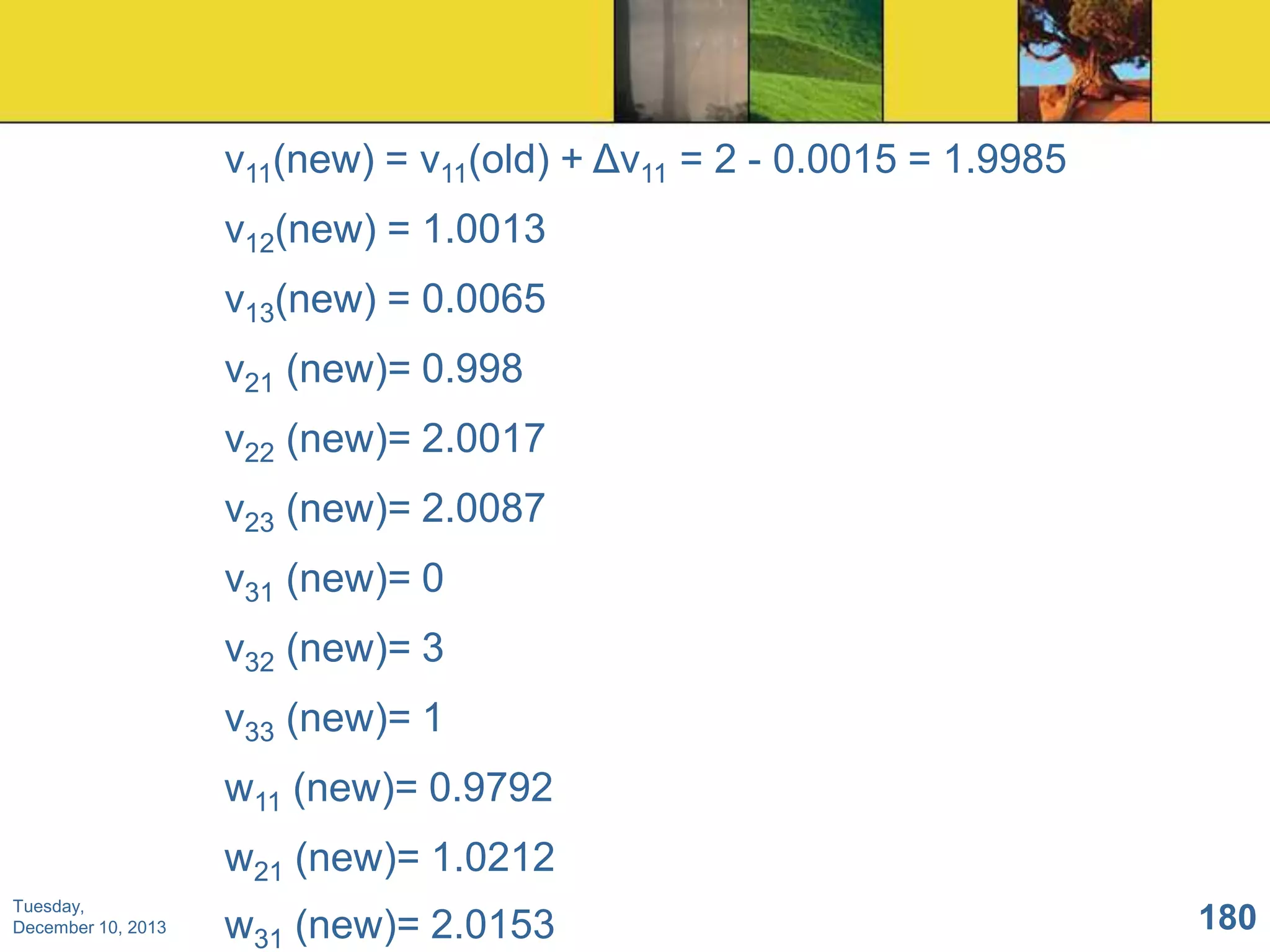 v11(new) = v11(old) + Δv11 = 2 - 0.0015 = 1.9985
v12(new) = 1.0013
v13(new) = 0.0065
v21 (new)= 0.998
v22 (new)= 2.0017
v23 (new)= 2.0087
v31 (new)= 0
v32 (new)= 3
v33 (new)= 1
w11 (new)= 0.9792
w21 (new)= 1.0212
Tuesday,
December 10, 2013

w31 (new)= 2.0153

180

 