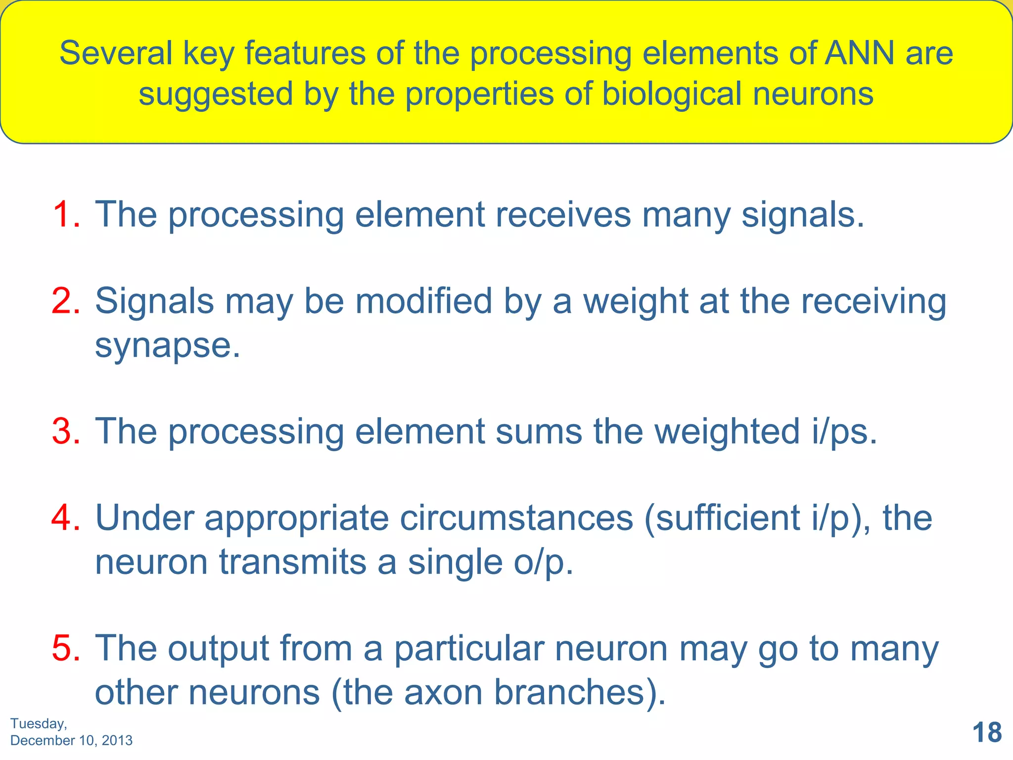 Several key features of the processing elements of ANN are
suggested by the properties of biological neurons

1. The processing element receives many signals.
2. Signals may be modified by a weight at the receiving
synapse.

3. The processing element sums the weighted i/ps.
4. Under appropriate circumstances (sufficient i/p), the
neuron transmits a single o/p.
5. The output from a particular neuron may go to many
other neurons (the axon branches).
Tuesday,
December 10, 2013

18

 