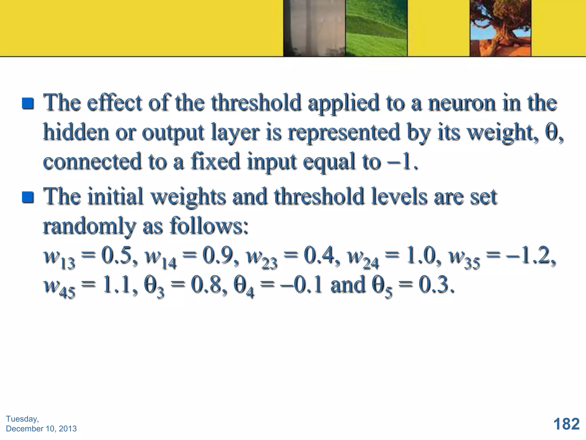 



The effect of the threshold applied to a neuron in the
hidden or output layer is represented by its weight, ,
connected to a fixed input equal to 1.
The initial weights and threshold levels are set
randomly as follows:
w13 = 0.5, w14 = 0.9, w23 = 0.4, w24 = 1.0, w35 = 1.2,
w45 = 1.1, 3 = 0.8, 4 = 0.1 and 5 = 0.3.

Tuesday,
December 10, 2013

182

 