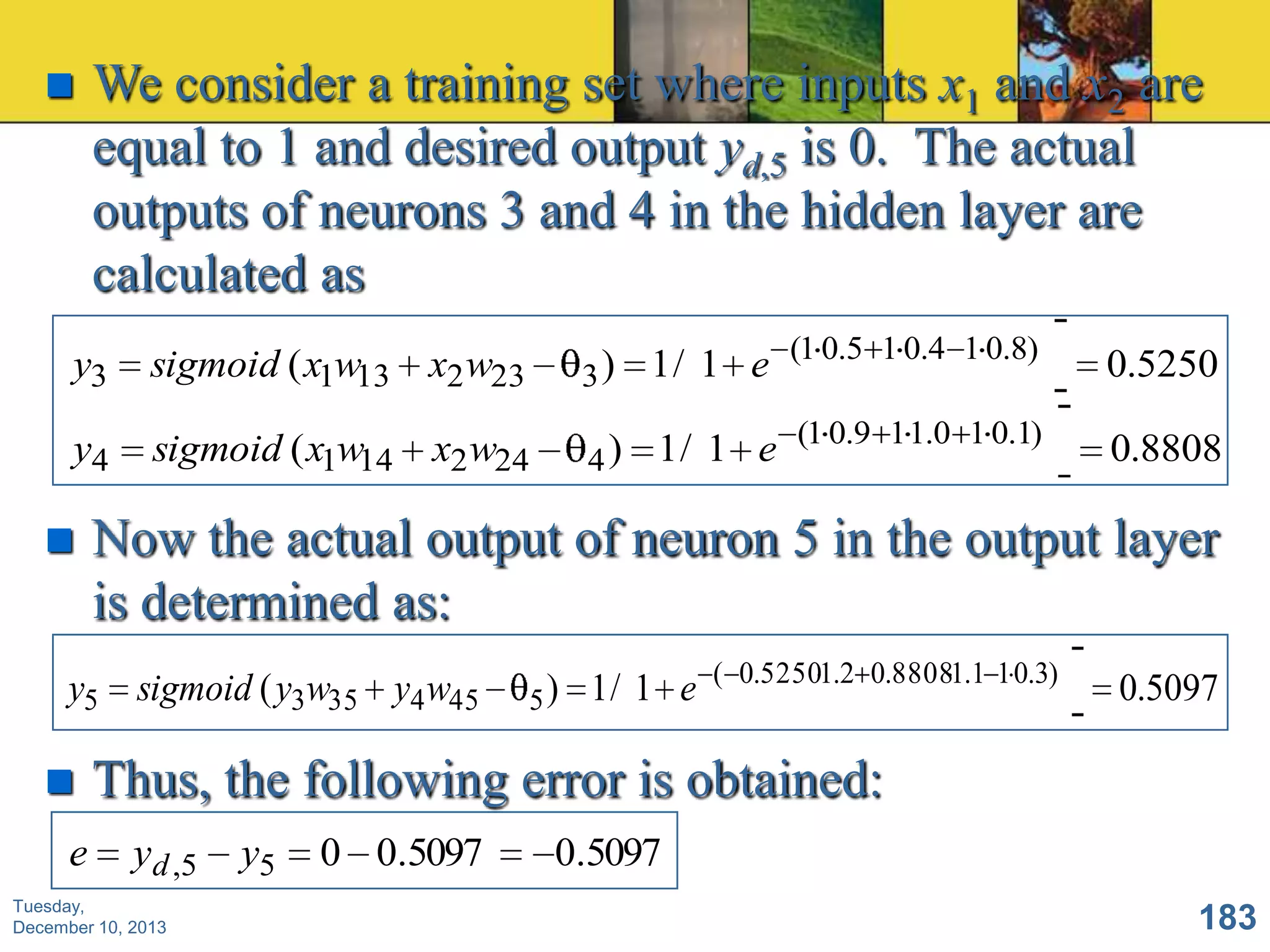 

We consider a training set where inputs x1 and x2 are
equal to 1 and desired output yd,5 is 0. The actual
outputs of neurons 3 and 4 in the hidden layer are
calculated as

y3

sigmoid ( x1w13 x2 w23

) 1 / 1 e (1 0.5 1 0.4 1 0.8)
3

0.5250

y4

sigmoid ( x1w14

) 1 / 1 e (1 0.9 1 1.0 1 0.1)
4

0.8808



Now the actual output of neuron 5 in the output layer
is determined as:

y5



e

x2 w24

sigmoid ( y3w35 y4 w45

5 ) 1/ 1 e

( 0.52501.2 0.88081.1 1 0.3)

0.5097

Thus, the following error is obtained:
y d ,5

Tuesday,
December 10, 2013

y5

0 0.5097

0.5097
183

 