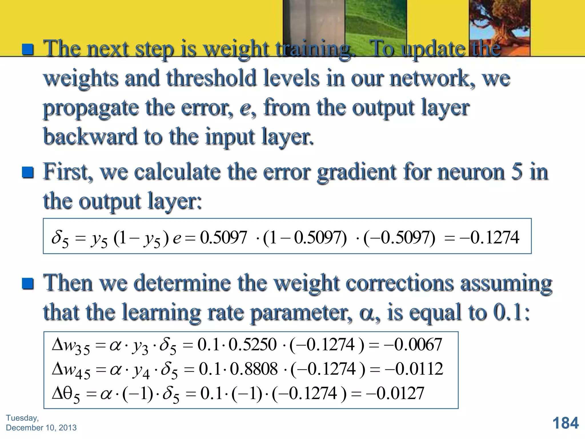 



The next step is weight training. To update the
weights and threshold levels in our network, we
propagate the error, e, from the output layer
backward to the input layer.
First, we calculate the error gradient for neuron 5 in
the output layer:
y5 (1 y5 ) e 0.5097 (1 0.5097) ( 0.5097)

5



0.1274

Then we determine the weight corrections assuming
that the learning rate parameter, , is equal to 0.1:
w35
w45
5

Tuesday,
December 10, 2013

y3
y4
( 1)

5
5
5

0.1 0.5250 ( 0.1274 )
0.0067
0.1 0.8808 ( 0.1274 )
0.0112
0.1 ( 1) ( 0.1274 )
0.0127
184

 