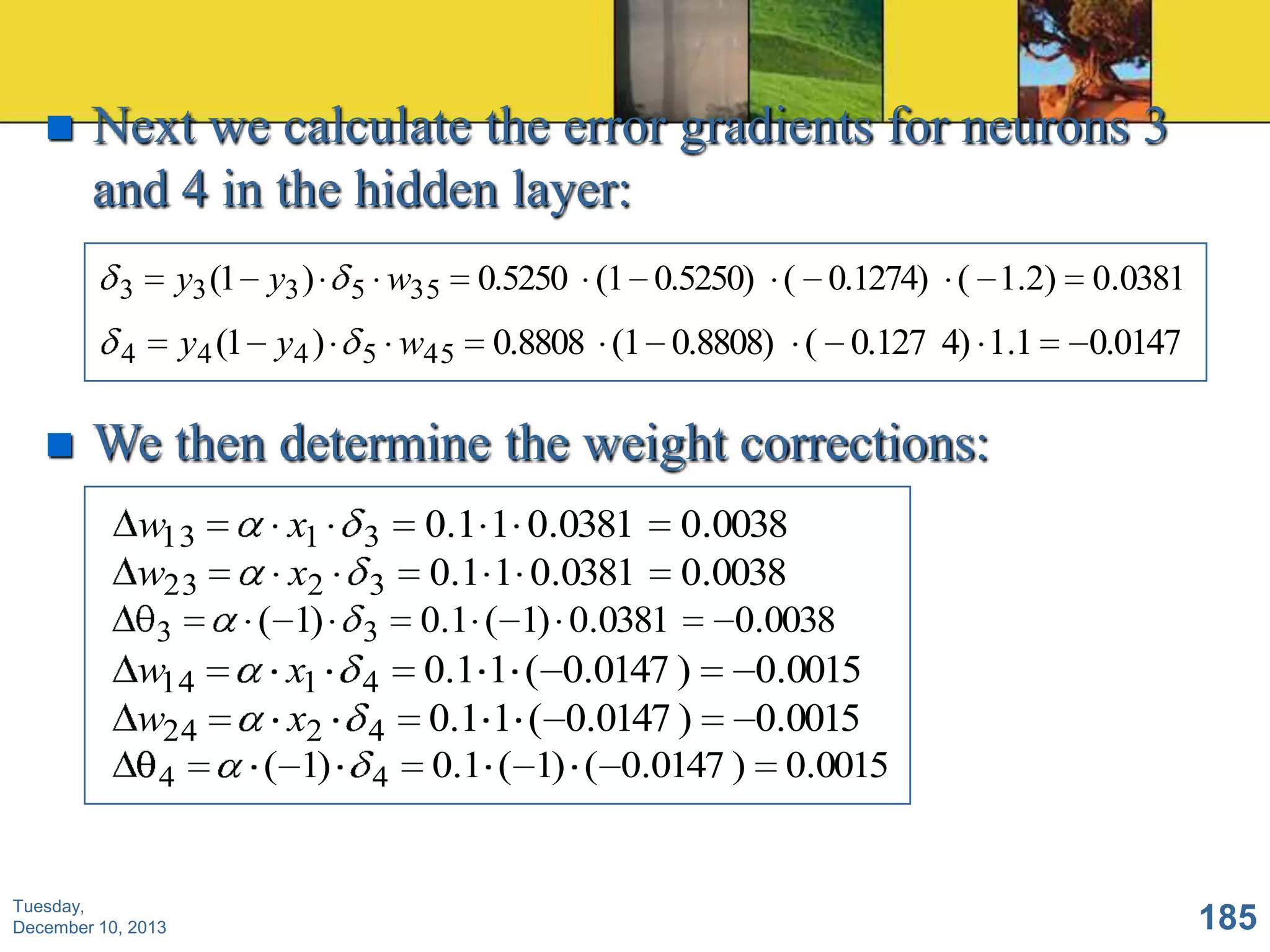 

Next we calculate the error gradients for neurons 3
and 4 in the hidden layer:
3

4



y3 (1 y3 )

y4 (1 y4 )

w35

5

5

w45

0.5250 (1 0.5250) ( 0.1274) ( 1.2)

0.0381

0.8808 (1 0.8808) ( 0.127 4) 1.1

0.0147

We then determine the weight corrections:
w13
w23
3

w14
w24
4

Tuesday,
December 10, 2013

x1
x2
( 1)
x1
x2
( 1)

3
3
3

4

4
4

0.1 1 0.0381 0.0038
0.1 1 0.0381 0.0038
0.1 ( 1) 0.0381
0.0038
0.1 1 ( 0.0147 )
0.0015
0.1 1 ( 0.0147 )
0.0015
0.1 ( 1) ( 0.0147 ) 0.0015

185

 