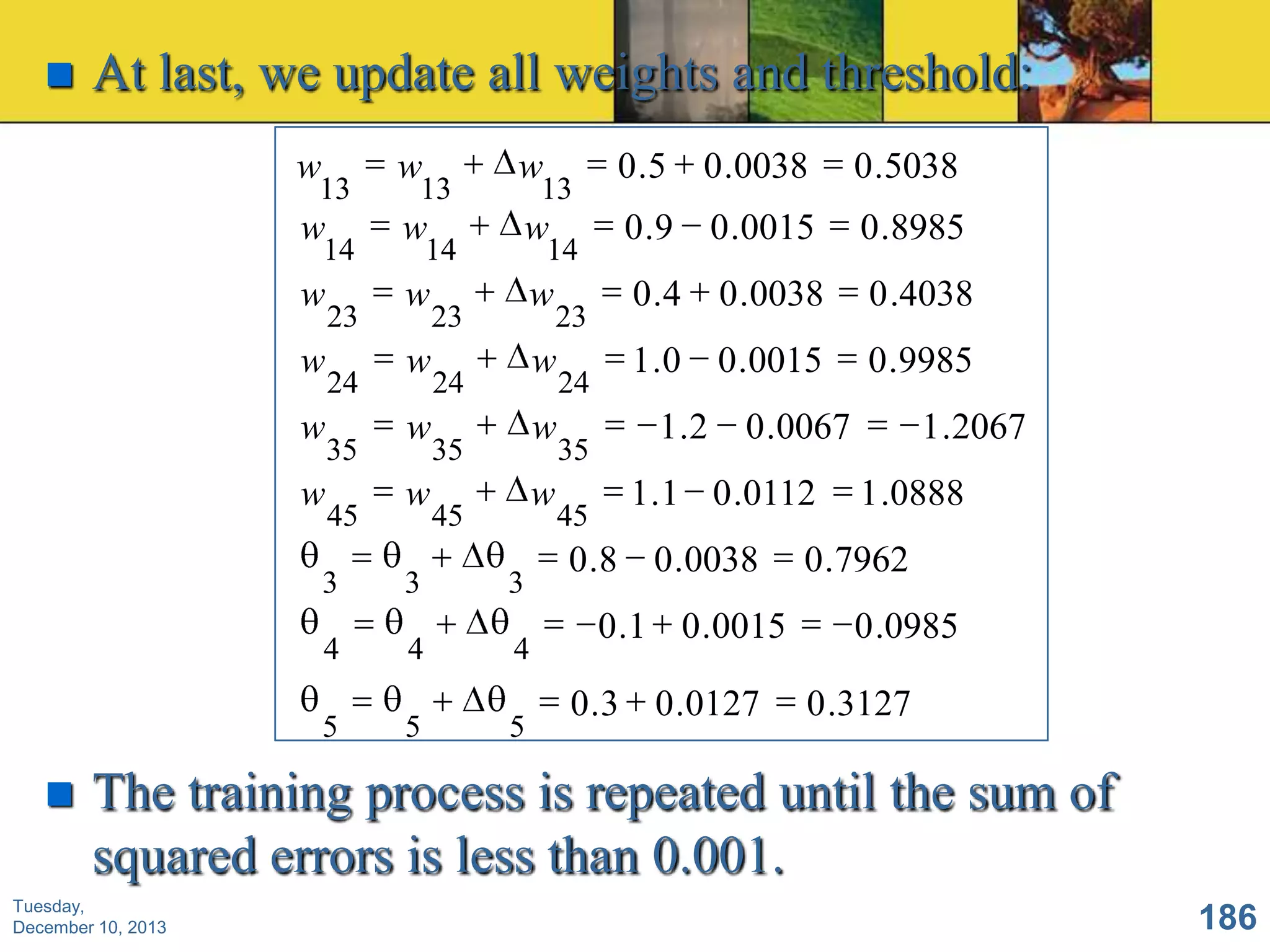 

At last, we update all weights and threshold:
w

13

w

14

w
w

w
w

23
24
35
45

w

13

w

14

w
w

w
w

w

13

w

14

w

23

w

24

w

35

w

45

3

3

3

4

4

4

5



23

5

5

24
35
45

0 .5

0 .0038

0 .5038

0 .9 0 .0015

0 .8985

0 .4

0 .0038

0 .4038

1 .0 0 .0015

0 .9985

1 .2

0 .0067

1 .1 0 .0112

0 .8 0 .0038
0 .1 0 .0015
0 .3 0 .0127

1 .2067
1 .0888

0 .7962
0 .0985
0 .3127

The training process is repeated until the sum of
squared errors is less than 0.001.

Tuesday,
December 10, 2013

186

 