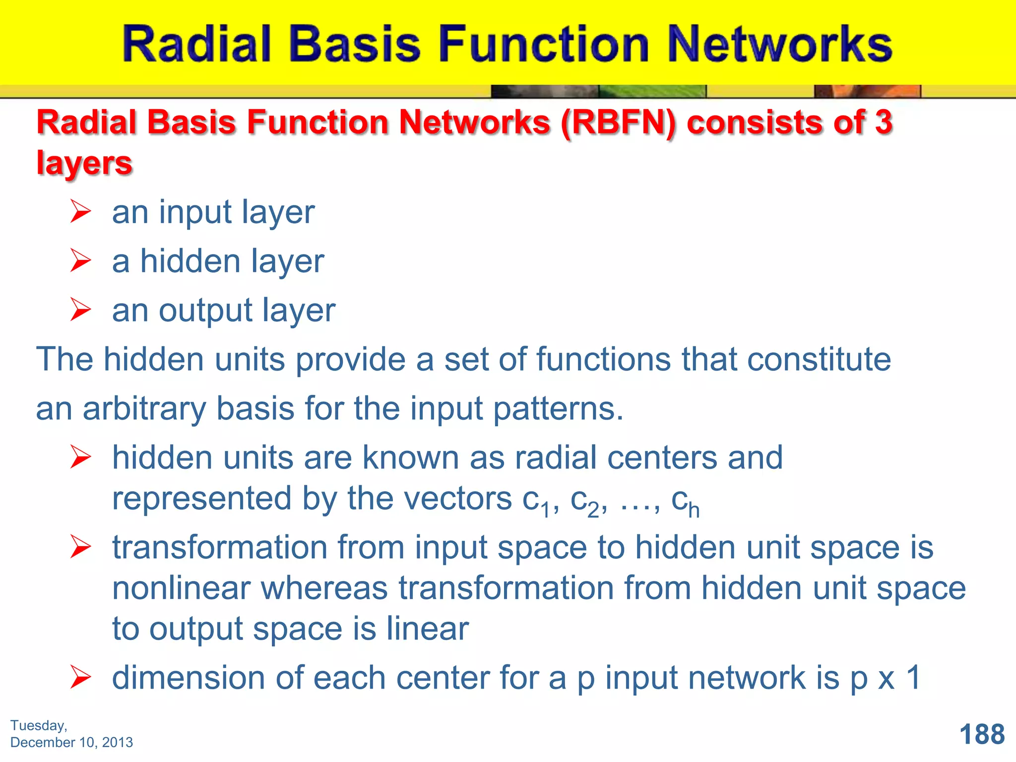 Radial Basis Function Networks (RBFN) consists of 3
layers
 an input layer
 a hidden layer
 an output layer
The hidden units provide a set of functions that constitute
an arbitrary basis for the input patterns.
 hidden units are known as radial centers and
represented by the vectors c1, c2, …, ch
 transformation from input space to hidden unit space is
nonlinear whereas transformation from hidden unit space
to output space is linear
 dimension of each center for a p input network is p x 1
Tuesday,
December 10, 2013

188

 