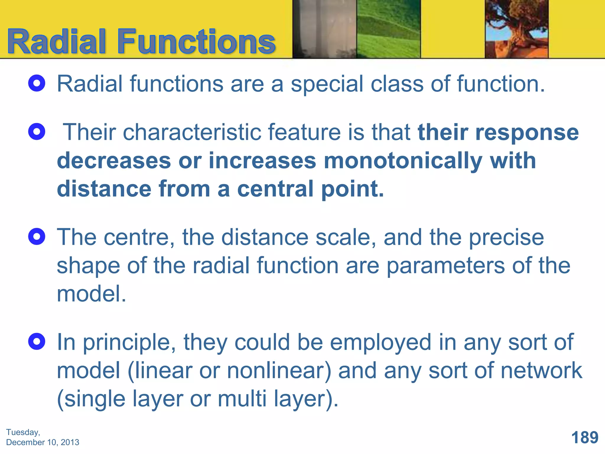  Radial functions are a special class of function.
 Their characteristic feature is that their response
decreases or increases monotonically with
distance from a central point.
 The centre, the distance scale, and the precise
shape of the radial function are parameters of the
model.
 In principle, they could be employed in any sort of
model (linear or nonlinear) and any sort of network
(single layer or multi layer).
Tuesday,
December 10, 2013

189

 