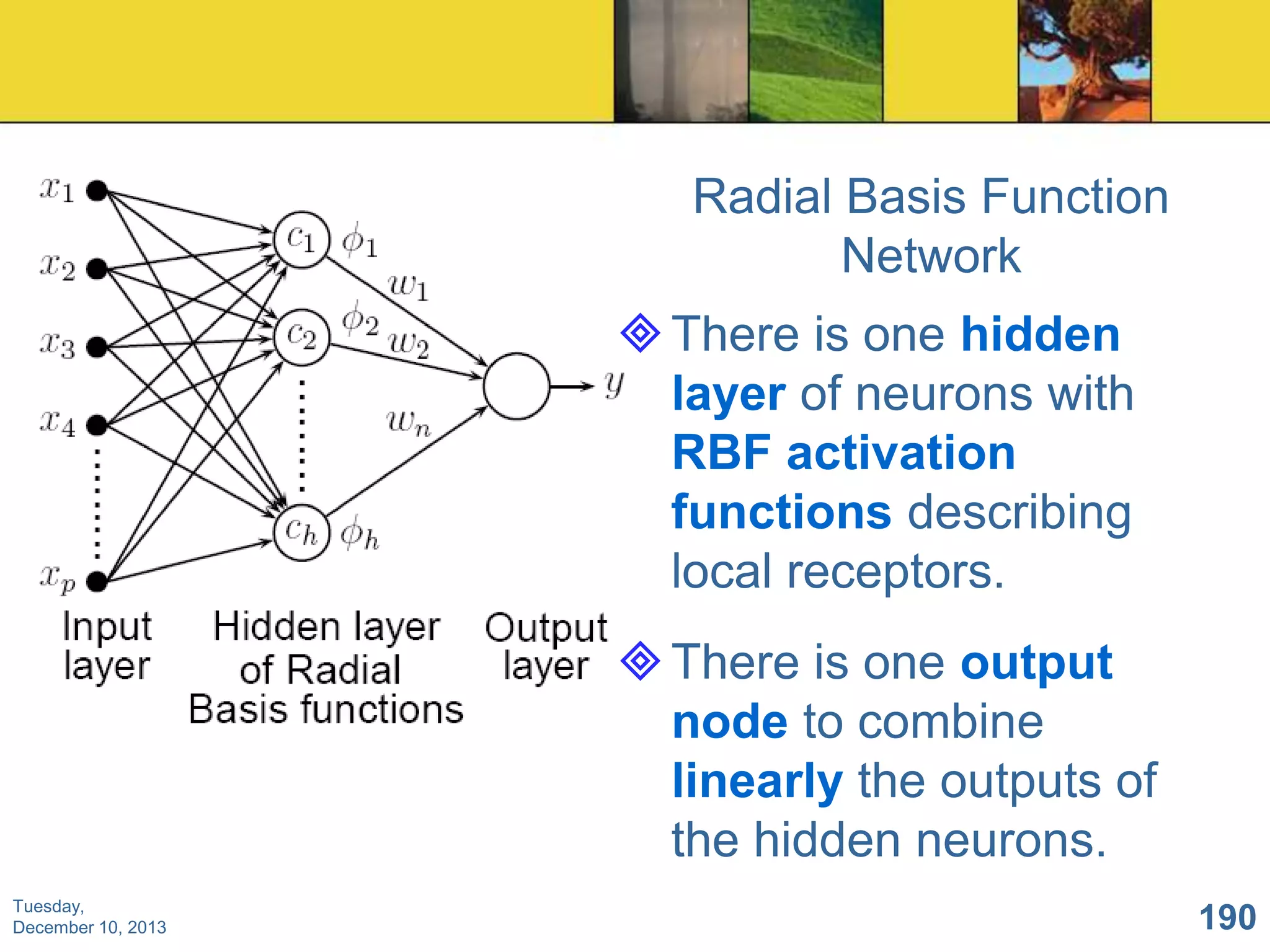 Radial Basis Function
Network

 There is one hidden
layer of neurons with
RBF activation
functions describing
local receptors.
 There is one output
node to combine
linearly the outputs of
the hidden neurons.
Tuesday,
December 10, 2013

190

 