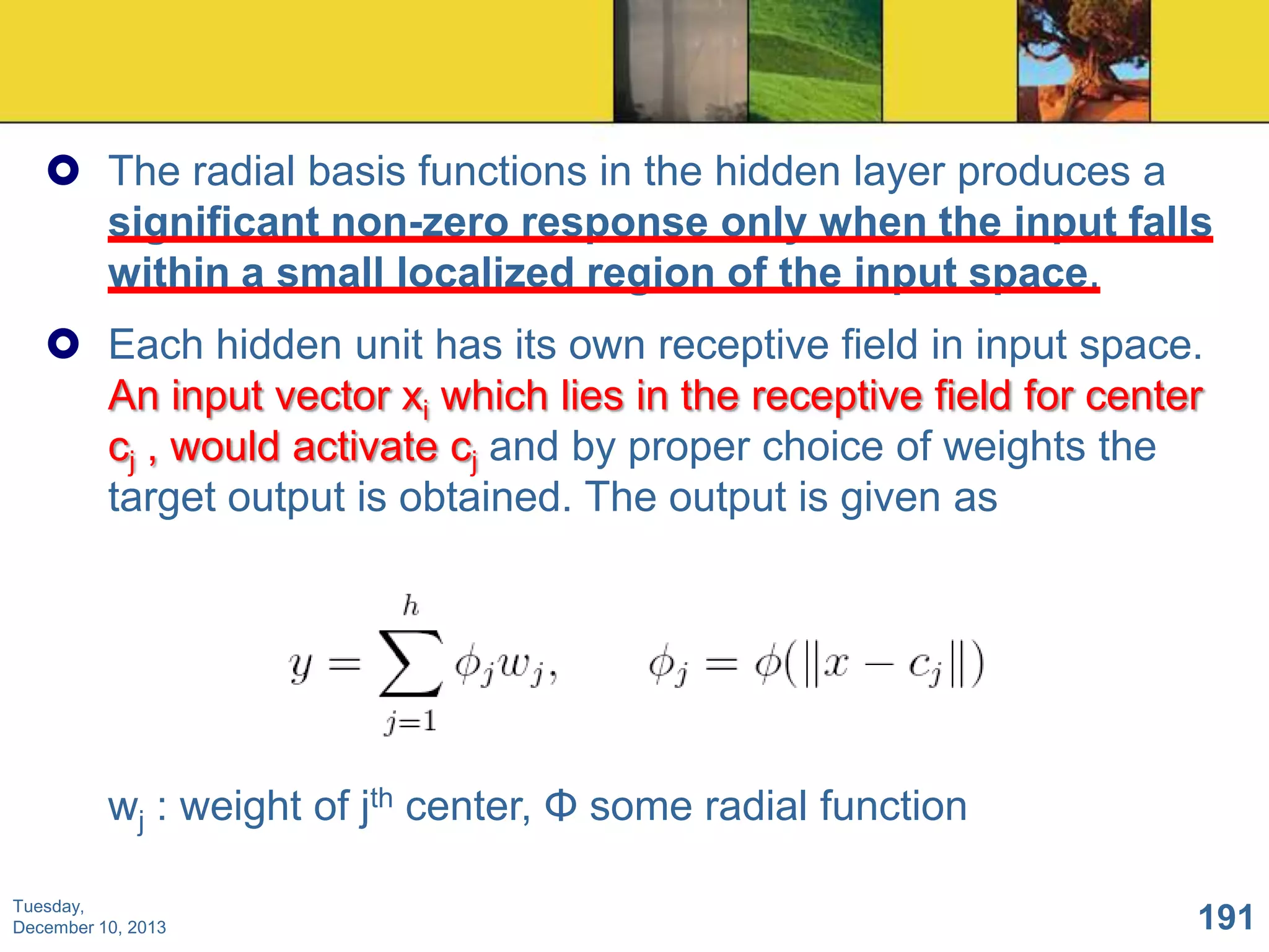  The radial basis functions in the hidden layer produces a
significant non-zero response only when the input falls
within a small localized region of the input space.
 Each hidden unit has its own receptive field in input space.
An input vector xi which lies in the receptive field for center
cj , would activate cj and by proper choice of weights the
target output is obtained. The output is given as

wj : weight of jth center, Φ some radial function
Tuesday,
December 10, 2013

191

 