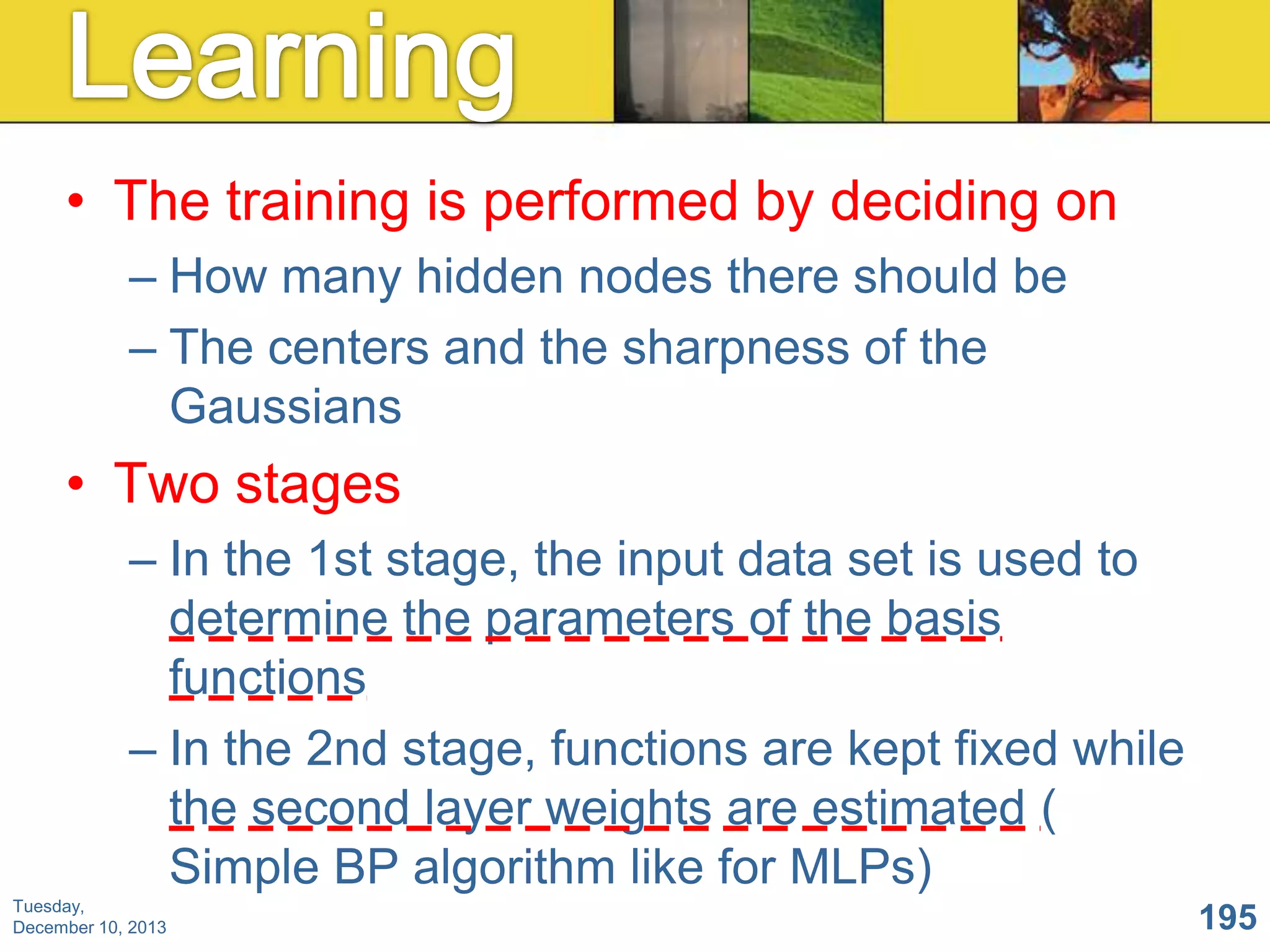 • The training is performed by deciding on
– How many hidden nodes there should be
– The centers and the sharpness of the
Gaussians

• Two stages
– In the 1st stage, the input data set is used to
determine the parameters of the basis
functions
– In the 2nd stage, functions are kept fixed while
the second layer weights are estimated (
Simple BP algorithm like for MLPs)
Tuesday,
December 10, 2013

195

 