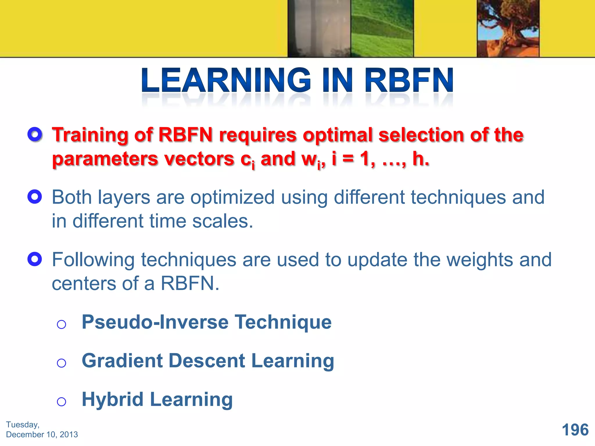  Training of RBFN requires optimal selection of the
parameters vectors ci and wi, i = 1, …, h.
 Both layers are optimized using different techniques and
in different time scales.

 Following techniques are used to update the weights and
centers of a RBFN.
o Pseudo-Inverse Technique

o Gradient Descent Learning
o Hybrid Learning
Tuesday,
December 10, 2013

196

 