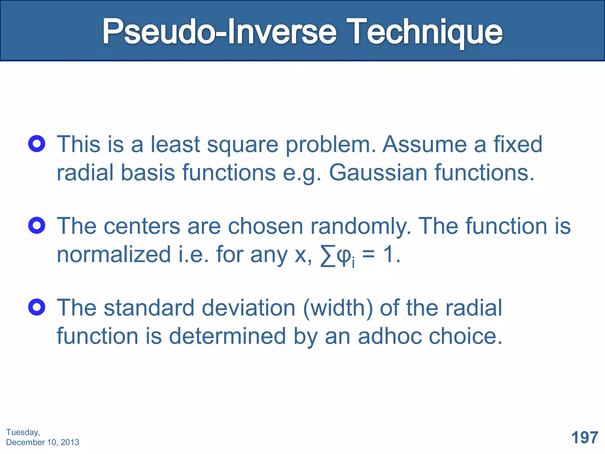  This is a least square problem. Assume a fixed
radial basis functions e.g. Gaussian functions.
 The centers are chosen randomly. The function is
normalized i.e. for any x, ∑φi = 1.
 The standard deviation (width) of the radial
function is determined by an adhoc choice.

Tuesday,
December 10, 2013

197

 